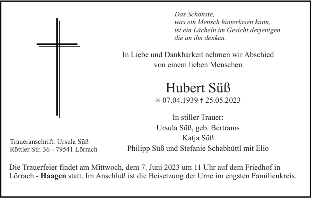 <p>Das Schönste,<br />was ein Mensch hinterlasen kann,<br />ist ein Lächeln im Gesicht derjenigen<br />die an ihn denken.</p><p>In Liebe und Dankbarkeit nehmen wir Abschied<br />von einem lieben Menschen</p><p>Hubert Süß<br />✳ 07.04.1939 ✝ 25.05.2023</p><p>Traueranschrift: Ursula Süß<br />Röttler Str. 36 - 79541 Lörrach</p><p>In stiller Trauer:<br />Ursula Süß, geb. Bertrams<br />Katja Süß<br />Philipp Süß und Stefanie Schabhüttl mit Elio</p><p>Die Trauerfeier findet am Mittwoch, dem 7. Juni 2023 um 11 Uhr auf dem Friedhof in<br />Lörrach - Haagen statt. Im Anschluß ist die Beisetzung der Urne im engsten Familienkreis.</p>