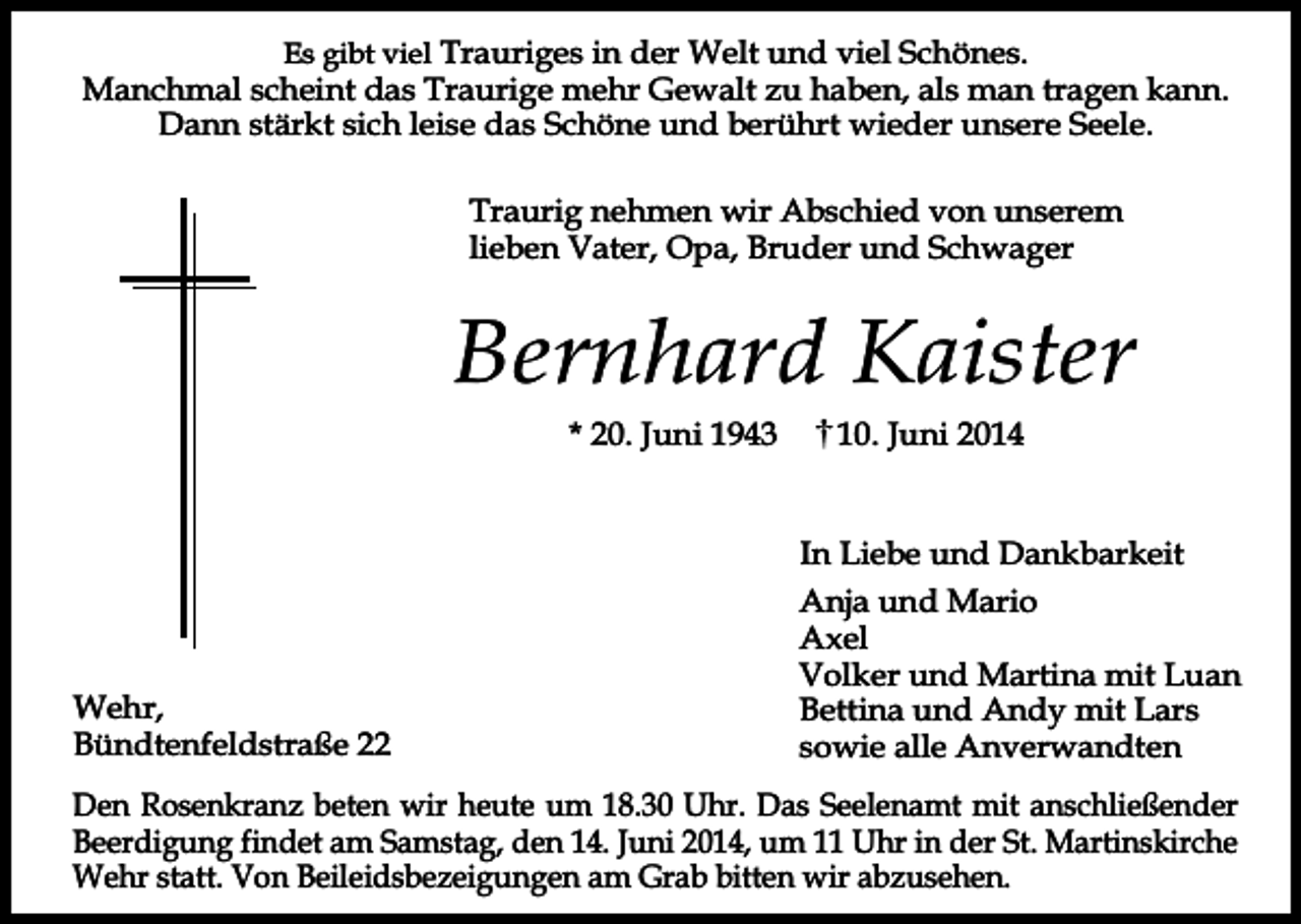 <p>Es gibt viel Trauriges in der Welt und viel Schönes.<br />Manchmal scheint das Traurige mehr Gewalt zu haben, als man tragen kann.<br />Dann stärkt sich leise das Schöne und berührt wieder unsere Seele.</p><p>Traurig nehmen wir Abschied von unserem<br />lieben Vater, Opa, Bruder und Schwager</p><p>Bernhard Kaister<br />* 20. Juni 1943</p><p>10. Juni 2014<br />In Liebe und Dankbarkeit</p><p>Wehr,<br />Bündtenfeldstraße 22</p><p>Anja und Mario<br />Axel<br />Volker und Martina mit Luan<br />Bettina und Andy mit Lars<br />sowie alle Anverwandten</p><p>Den Rosenkranz beten wir heute um 18.30 Uhr. Das Seelenamt mit anschließender<br />Beerdigung findet am Samstag, den 14. Juni 2014, um 11 Uhr in der St. Martinskirche<br />Wehr statt. Von Beileidsbezeigungen am Grab bitten wir abzusehen.</p>