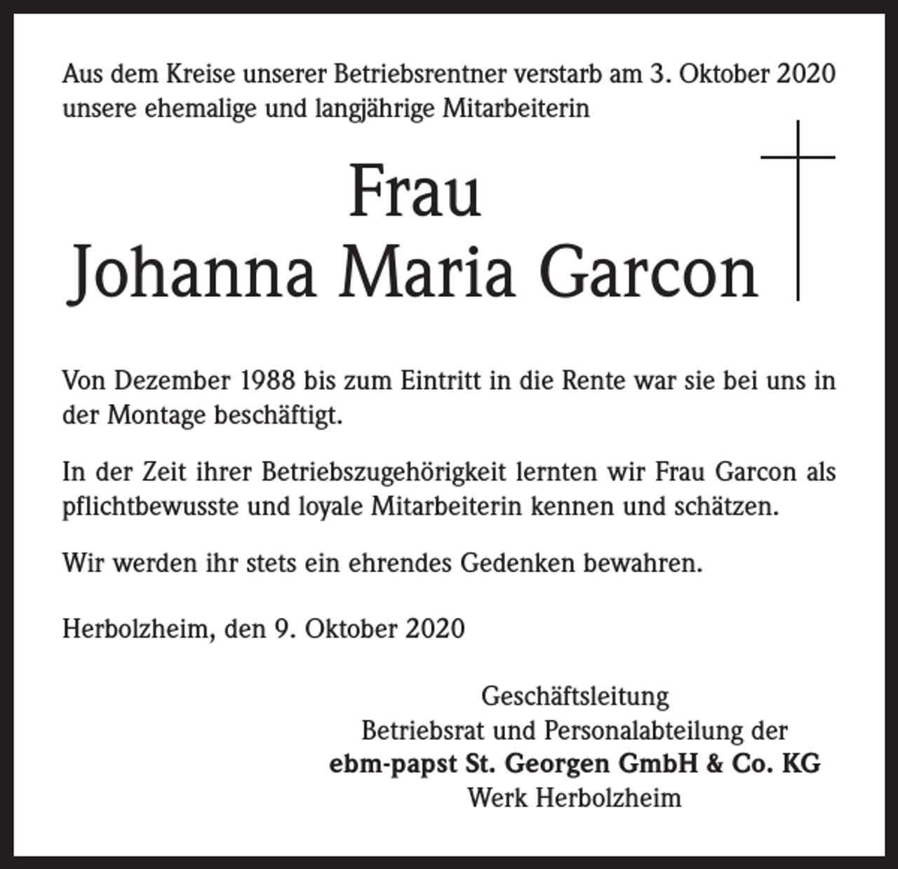 <p>Aus dem Kreise unserer Betriebsrentner verstarb am 3. Oktober 2020<br />­unsere ehemalige und langjährige Mitarbeiterin</p><p>Frau<br />Johanna Maria Garcon<br />Von Dezember 1988 bis zum Eintritt in die Rente war sie bei uns in<br />der Montage beschäftigt.<br />In der Zeit ihrer Betriebszugehörigkeit lernten wir Frau Garcon als<br />pflichtbewusste und loyale Mitarbeiterin kennen und schätzen.<br />Wir werden ihr stets ein ehrendes Gedenken bewahren.<br />Herbolzheim, den 9. Oktober 2020<br />Geschäftsleitung<br />Betriebsrat und Personalabteilung der<br />ebm-papst St. Georgen GmbH &amp; Co. KG<br />Werk Herbolzheim</p>
