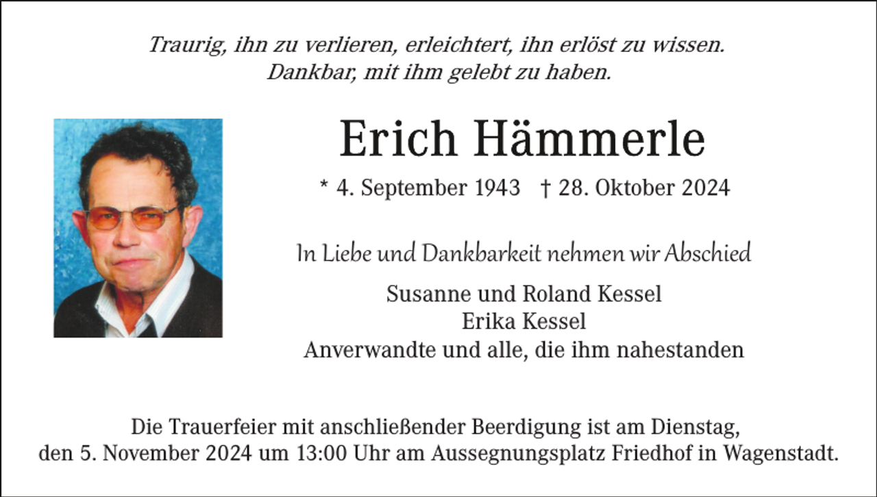 <p>Traurig, ihn zu verlieren, erleichtert, ihn erlöst zu wissen.<br />Dankbar, mit ihm gelebt zu haben.</p><p>* 4. September 1943 † 28. Oktober 2024</p><p>In Liebe und Dankbarkeit nehmen wir Abschied<br />Susanne und Roland Kessel<br />Erika Kessel<br />Anverwandte und alle, die ihm nahestanden<br />Die Trauerfeier mit anschließender Beerdigung ist am Dienstag,<br />den 5. November 2024 um 13:00 Uhr am Aussegnungsplatz Friedhof in Wagenstadt.</p>