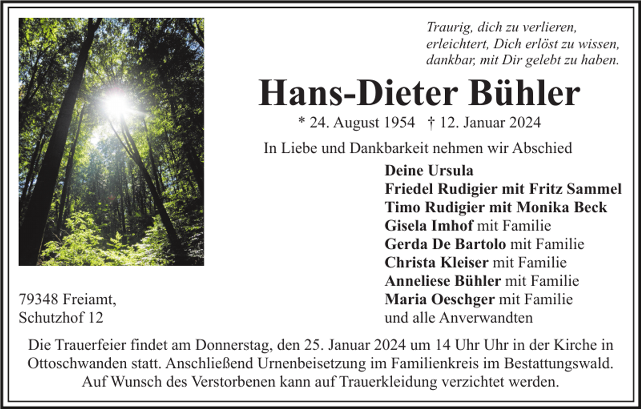 <p>Traurig, dich zu verlieren,<br />erleichtert, Dich erlöst zu wissen,<br />dankbar, mit Dir gelebt zu haben.</p><p>Hans-Dieter Bühler<br />* 24. August 1954 † 12. Januar 2024</p><p>79348 Freiamt,<br />Schutzhof 12</p><p>In Liebe und Dankbarkeit nehmen wir Abschied<br />Deine Ursula<br />Friedel Rudigier mit Fritz Sammel<br />Timo Rudigier mit Monika Beck<br />Gisela Imhof mit Familie<br />Gerda De Bartolo mit Familie<br />Christa Kleiser mit Familie<br />Anneliese Bühler mit Familie<br />Maria Oeschger mit Familie<br />und alle Anverwandten</p><p>Die Trauerfeier findet am Donnerstag, den 25. Januar 2024 um 14 Uhr Uhr in der Kirche in<br />Ottoschwanden statt. Anschließend Urnenbeisetzung im Familienkreis im Bestattungswald.<br />Auf Wunsch des Verstorbenen kann auf Trauerkleidung verzichtet werden.</p>