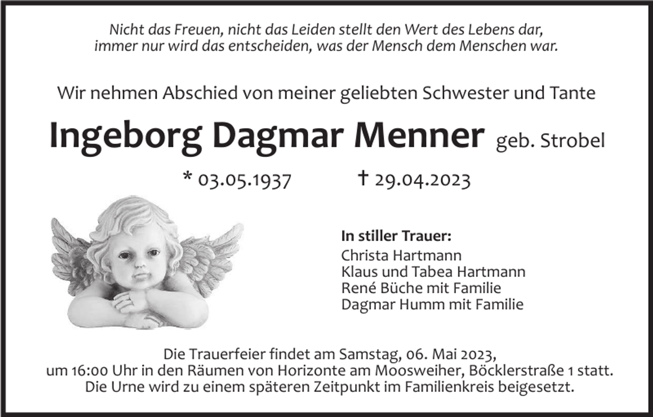 <p>Nicht das Freuen, nicht das Leiden stellt den Wert des Lebens dar,<br />immer nur wird das entscheiden, was der Mensch dem Menschen war.</p><p>Wir nehmen Abschied von meiner geliebten Schwester und Tante</p><p>Ingeborg Dagmar Menner geb. Strobel<br />* 03.05.1937</p><p>29.04.2023<br />In stiller Trauer:<br />Christa Hartmann<br />Klaus und Tabea Hartmann<br />René Büche mit Familie<br />Dagmar Humm mit Familie</p><p>Die Trauerfeier findet am Samstag, 06. Mai 2023,<br />um 16:00 Uhr in den Räumen von Horizonte am Moosweiher, Böcklerstraße 1 statt.<br />Die Urne wird zu einem späteren Zeitpunkt im Familienkreis beigesetzt.</p>