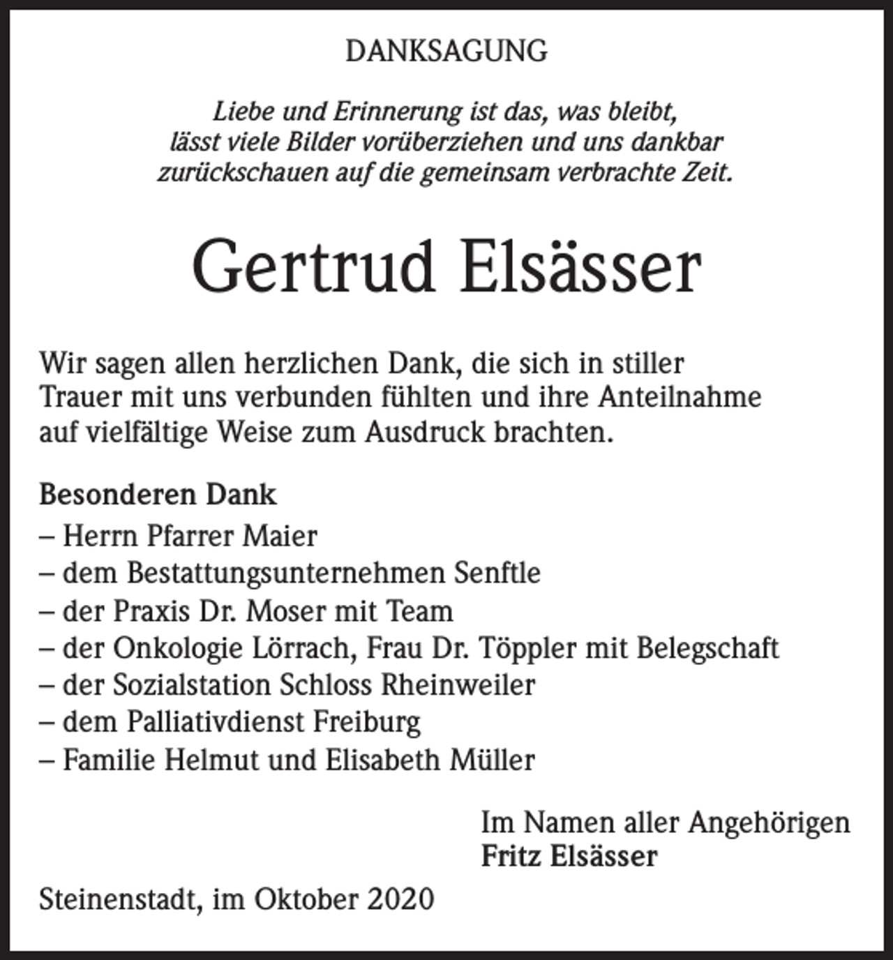 <p>DANKSAGUNG<br />Liebe und Erinnerung ist das, was bleibt,<br />lässt viele Bilder vorüberziehen und uns dankbar<br />zurückschauen auf die gemeinsam verbrachte Zeit.</p><p>Gertrud Elsässer<br />Wir sagen allen herzlichen Dank, die sich in stiller<br />Trauer mit uns verbunden fühlten und ihre Anteilnahme<br />auf vielfältige Weise zum Ausdruck brachten.<br />Besonderen Dank<br />– Herrn Pfarrer Maier<br />– dem Bestattungsunternehmen Senftle<br />– der Praxis Dr. Moser mit Team<br />– der Onkologie Lörrach, Frau Dr. Töppler mit Belegschaft<br />– der Sozialstation Schloss Rheinweiler<br />– dem Palliativdienst Freiburg<br />– Familie Helmut und Elisabeth Müller<br />Im Namen aller Angehörigen<br />Fritz Elsässer<br />Steinenstadt, im Oktober 2020</p>
