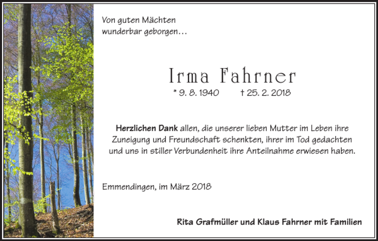 <p>Von guten Mächten<br />wunderbar geborgen…</p><p>I r m a F a h r n e r<br />* 9. 8. 1940</p><p>† 25. 2. 2018</p><p>Herzlichen Dank allen, die unserer lieben Mutter im Leben ihre<br />Zuneigung und Freundschaft schenkten, ihrer im Tod gedachten<br />und uns in stiller Verbundenheit ihre Anteilnahme erwiesen haben.</p><p>Emmendingen, im März 2018<br />Rita Grafmüller und Klaus Fahrner mit Familien</p>