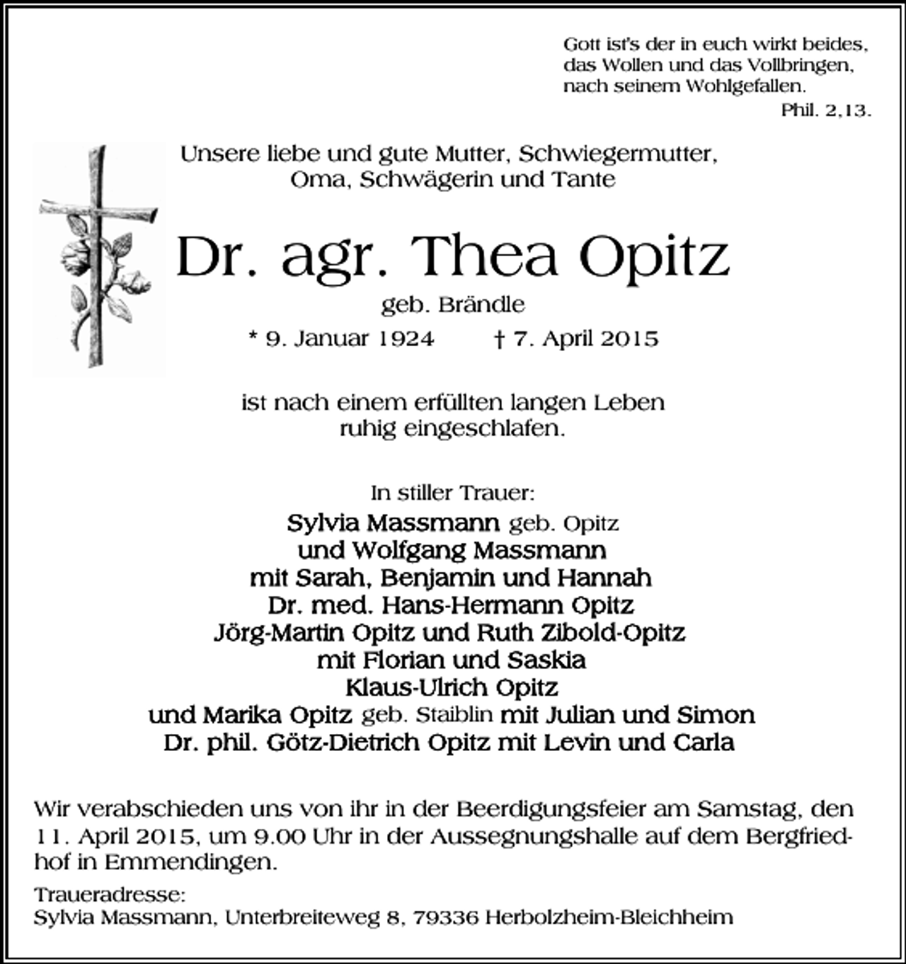 <p>Gott ist's der in euch wirkt beides,<br />das Wollen und das Vollbringen,<br />nach seinem Wohlgefallen.<br />Phil. 2,13.</p><p>Unsere liebe und gute Mutter, Schwiegermutter,<br />Oma, Schwägerin und Tante</p><p>Dr. agr. Thea Opitz<br />geb. Brändle<br />* 9. Januar 1924<br />† 7. April 2015<br />ist nach einem erfüllten langen Leben<br />ruhig eingeschlafen.<br />In stiller Trauer:<br />geb. Opitz</p><p>geb. Staiblin</p><p>Wir verabschieden uns von ihr in der Beerdigungsfeier am Samstag, den<br />11. April 2015, um 9.00 Uhr in der Aussegnungshalle auf dem Bergfriedhof in Emmendingen.<br />Traueradresse:<br />Sylvia Massmann, Unterbreiteweg 8, 79336 Herbolzheim-Bleichheim</p>