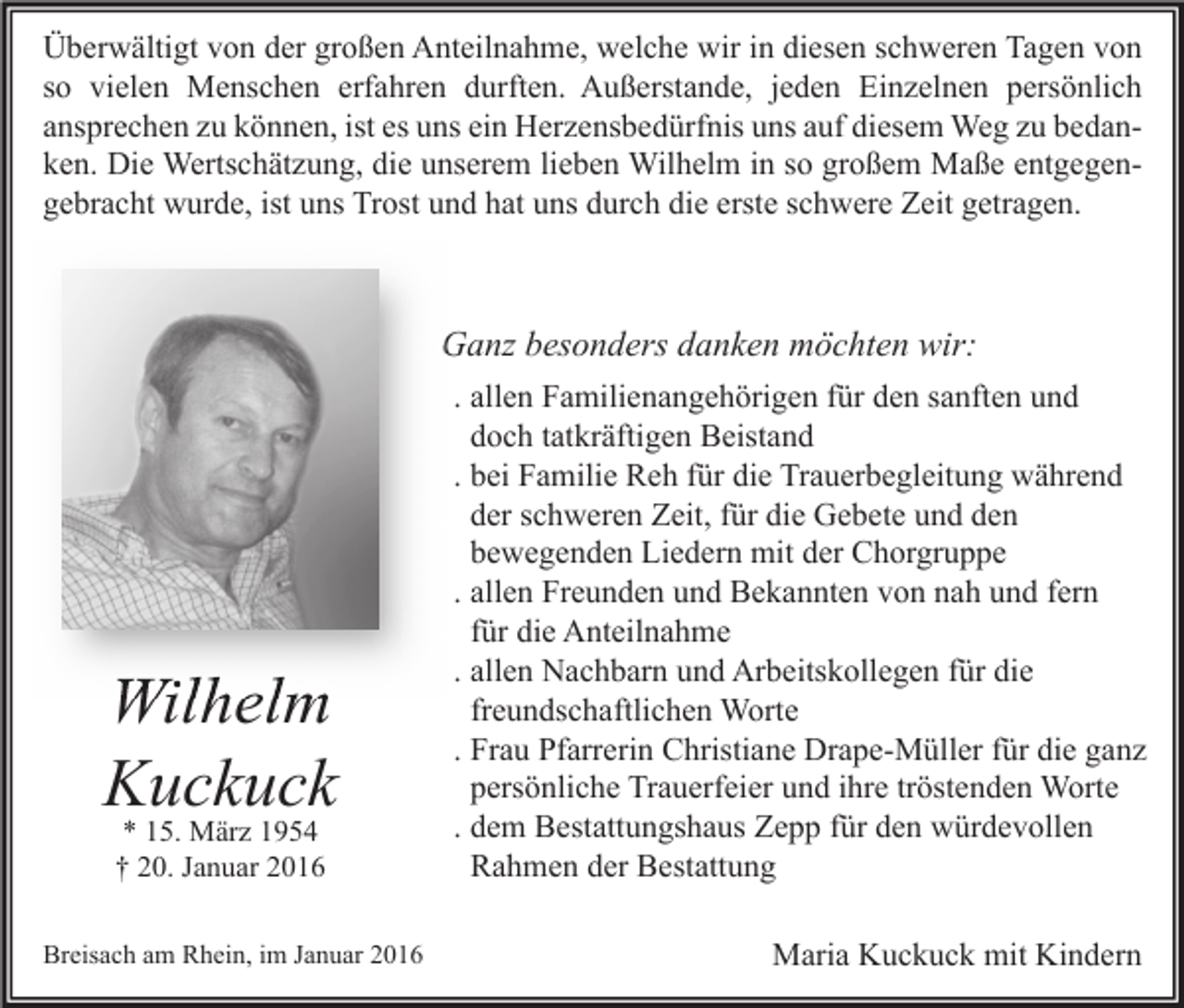 <p>Überwältigt von der großen Anteilnahme, welche wir in diesen schweren Tagen von<br />so vielen Menschen erfahren durften. Außerstande, jeden Einzelnen persönlich<br />ansprechen zu können, ist es uns ein Herzensbedürfnis uns auf diesem Weg zu bedanken. Die Wertschätzung, die unserem lieben Wilhelm in so großem Maße entgegengebracht wurde, ist uns Trost und hat uns durch die erste schwere Zeit getragen.</p><p>Ganz besonders danken möchten wir:</p><p>Wilhelm<br />Kuckuck<br />* 15. März 1954<br />† 20. Januar 2016</p><p>Breisach am Rhein, im Januar 2016</p><p>. allen Familienangehörigen für den sanften und<br />doch tatkräftigen Beistand<br />. bei Familie Reh für die Trauerbegleitung während<br />der schweren Zeit, für die Gebete und den<br />bewegenden Liedern mit der Chorgruppe<br />. allen Freunden und Bekannten von nah und fern<br />für die Anteilnahme<br />. allen Nachbarn und Arbeitskollegen für die<br />freundschaftlichen Worte<br />. Frau Pfarrerin Christiane Drape-Müller für die ganz<br />persönliche Trauerfeier und ihre tröstenden Worte<br />. dem Bestattungshaus Zepp für den würdevollen<br />Rahmen der Bestattung<br />Maria Kuckuck mit Kindern</p>