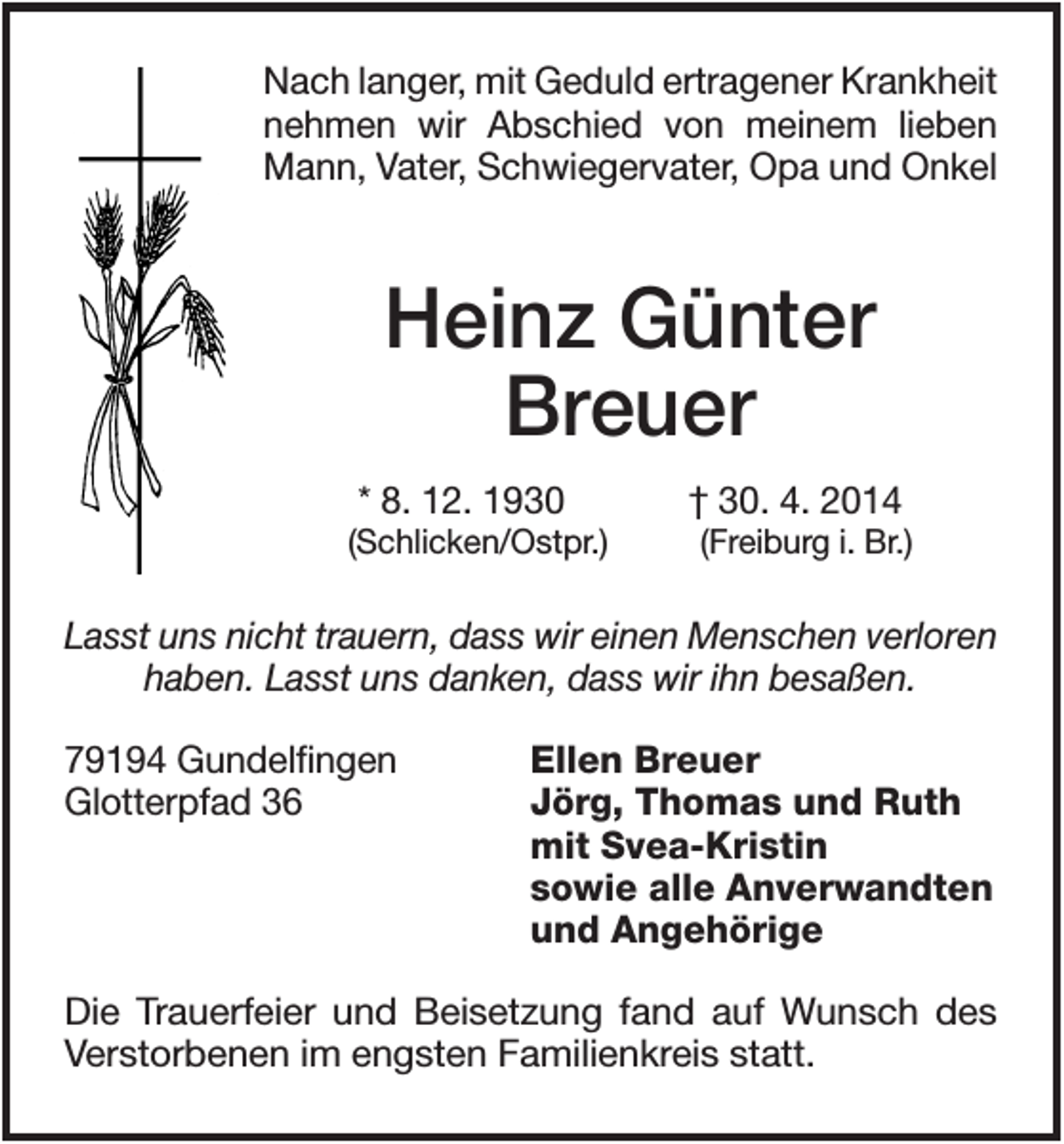 <p>Nach langer, mit Geduld ertragener Krankheit<br />nehmen wir Abschied von meinem lieben<br />Mann, Vater, Schwiegervater, Opa und Onkel</p><p>Heinz Günter<br />Breuer<br />* 8. 12. 1930<br />(Schlicken/Ostpr.)</p><p>† 30. 4. 2014<br />(Freiburg i. Br.)</p><p>Lasst uns nicht trauern, dass wir einen Menschen verloren<br />haben. Lasst uns danken, dass wir ihn besaßen.<br />79194 Gundelfingen<br />Glotterpfad 36</p><p>Ellen Breuer<br />Jörg, Thomas und Ruth<br />mit Svea-Kristin<br />sowie alle Anverwandten<br />und Angehörige</p><p>Die Trauerfeier und Beisetzung fand auf Wunsch des<br />Verstorbenen im engsten Familienkreis statt.</p>