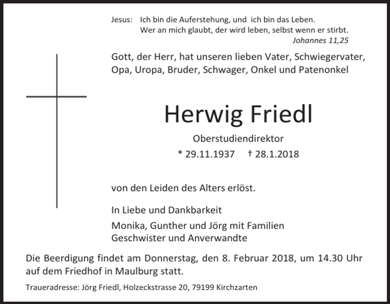 <p>Jesus: Ich bin die Auferstehung, und ich bin das Leben.<br />Wer an mich glaubt, der wird leben, selbst wenn er stirbt.<br />Johannes 11,25</p><p>Gott, der Herr, hat unseren lieben Vater, Schwiegervater,<br />Opa, Uropa, Bruder, Schwager, Onkel und Patenonkel</p><p>Herwig Friedl<br />Oberstudiendirektor<br />* 29.11.1937 † 28.1.2018<br />von den Leiden des Alters erlöst.<br />In Liebe und Dankbarkeit<br />Monika, Gunther und Jörg mit Familien<br />Geschwister und Anverwandte<br />Die Beerdigung findet am Donnerstag, den 8. Februar 2018, um 14.30 Uhr<br />auf dem Friedhof in Maulburg statt.<br />Traueradresse: Jörg Friedl, Holzeckstrasse 20, 79199 Kirchzarten</p>