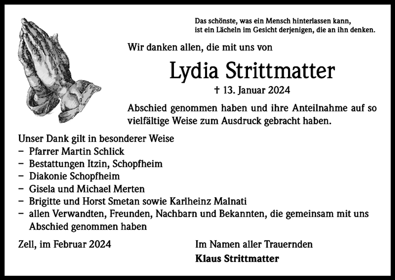 <p>Das schönste, was ein Mensch hinterlassen kann,<br />ist ein Lächeln im Gesicht derjenigen, die an ihn denken.</p><p>Wir danken allen, die mit uns von</p><p>Lydia Strittmatter<br />† 13. Januar 2024</p><p>Abschied genommen haben und ihre Anteilnahme auf so<br />vielfältige Weise zum Ausdruck gebracht haben.<br />Unser Dank gilt in besonderer Weise<br />– Pfarrer Martin Schlick<br />– Bestattungen Itzin, Schopfheim<br />– Diakonie Schopfheim<br />– Gisela und Michael Merten<br />– Brigitte und Horst Smetan sowie Karlheinz Malnati<br />– allen Verwandten, Freunden, Nachbarn und Bekannten, die gemeinsam mit uns<br />Abschied genommen haben<br />Zell, im Februar 2024</p><p>Im Namen aller Trauernden<br />Klaus Strittmatter</p>
