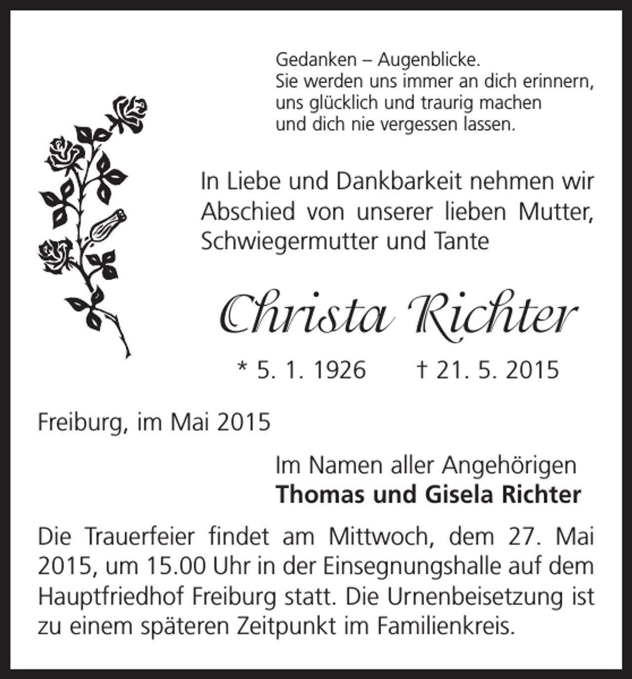 <p>Gedanken – Augenblicke.<br />Sie werden uns immer an dich erinnern,<br />uns glücklich und traurig machen<br />und dich nie vergessen lassen.</p><p>In Liebe und Dankbarkeit nehmen wir<br />Abschied von unserer lieben Mutter,<br />Schwiegermutter und Tante</p><p>Christa Richter<br />* 5. 1. 1926 † 21. 5. 2015<br />Freiburg, im Mai 2015<br />Im Namen aller Angehörigen<br />Thomas und Gisela Richter<br />Die Trauerfeier findet am Mittwoch, dem 27. Mai<br />2015, um 15.00 Uhr in der Einsegnungshalle auf dem<br />Hauptfriedhof Freiburg statt. Die Urnenbeisetzung ist<br />zu einem späteren Zeitpunkt im Familienkreis.</p>