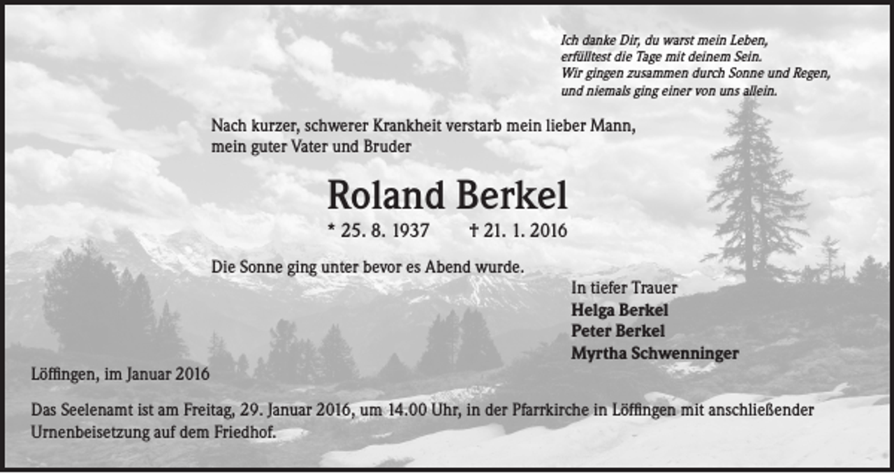 <p>Ich danke Dir, du warst mein Leben,</p><p>N<br />ach kurzer, schwerer Krankheit verstarb mein lieber Mann,<br />mein guter Vater und Bruder</p><p>erfülltest die Tage mit deinem Sein.<br />Wir gingen zusammen durch Sonne und Regen,<br />und niemals ging einer von uns allein.</p><p>Roland Berkel<br />* 25. 8. 1937 † 21. 1. 2016</p><p>Die Sonne ging unter bevor es Abend wurde.</p><p>In tiefer Trauer<br />Helga Berkel<br />Peter Berkel<br />Myrtha Schwenninger</p><p>Löffingen, im Januar 2016<br />Das Seelenamt ist am Freitag, 29. Januar 2016, um 14.00 Uhr, in der Pfarrkirche in Löffingen mit anschließender<br />Urnenbeisetzung auf dem Friedhof.</p>