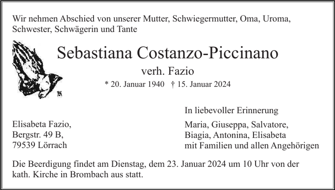 <p>Wir nehmen Abschied von unserer Mutter, Schwiegermutter, Oma, Uroma,<br />Schwester, Schwägerin und Tante</p><p>Sebastiana Costanzo-Piccinano<br />verh. Fazio<br />* 20. Januar 1940 † 15. Januar 2024</p><p>In liebevoller Erinnerung<br />Elisabeta Fazio,<br />Bergstr. 49 B,<br />79539 Lörrach</p><p>Maria, Giuseppa, Salvatore,<br />Biagia, Antonina, Elisabeta<br />mit Familien und allen Angehörigen</p><p>Die Beerdigung findet am Dienstag, dem 23. Januar 2024 um 10 Uhr von der<br />kath. Kirche in Brombach aus statt.</p>