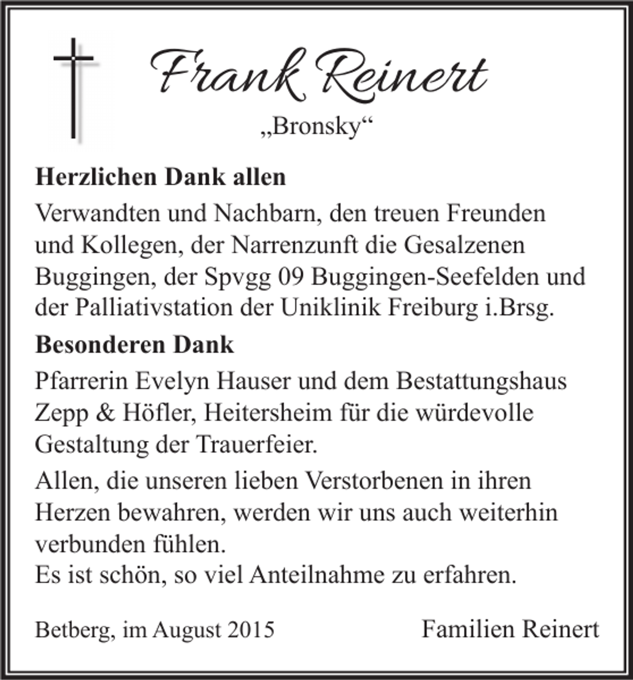 <p>Frank Reinert<br />„Bronsky“</p><p>Herzlichen Dank allen<br />Verwandten und Nachbarn, den treuen Freunden<br />und Kollegen, der Narrenzunft die Gesalzenen<br />Buggingen, der Spvgg 09 Buggingen-Seefelden und<br />der Palliativstation der Uniklinik Freiburg i.Brsg.<br />Besonderen Dank<br />Pfarrerin Evelyn Hauser und dem Bestattungshaus<br />Zepp &amp; Höfler, Heitersheim für die würdevolle<br />Gestaltung der Trauerfeier.<br />Allen, die unseren lieben Verstorbenen in ihren<br />Herzen bewahren, werden wir uns auch weiterhin<br />verbunden fühlen.<br />Es ist schön, so viel Anteilnahme zu erfahren.<br />Betberg, im August 2015</p><p>Familien Reinert</p>