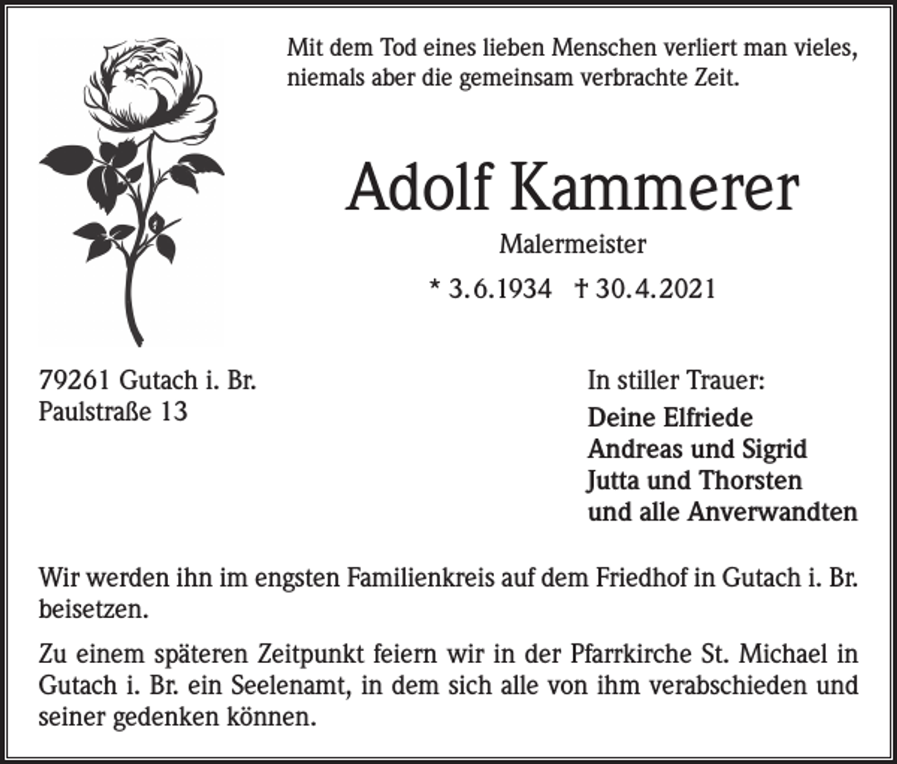 <p>Mit dem Tod eines lieben Menschen verliert man vieles,<br />niemals aber die gemeinsam verbrachte Zeit.</p><p>Adolf Kammerer<br />Malermeister<br />* 3.6.1934 † 30.4.2021<br />79261 Gutach i. Br.<br />Paulstraße 13</p><p>In stiller Trauer:<br />Deine Elfriede<br />Andreas und Sigrid<br />Jutta und Thorsten<br />und alle Anverwandten</p><p>Wir werden ihn im engsten Familienkreis auf dem Friedhof in Gutach i. Br.<br />beisetzen.<br />Zu einem späteren Zeitpunkt feiern wir in der Pfarrkirche St. Michael in<br />Gutach i. Br. ein Seelenamt, in dem sich alle von ihm verabschieden und<br />seiner gedenken können.</p>