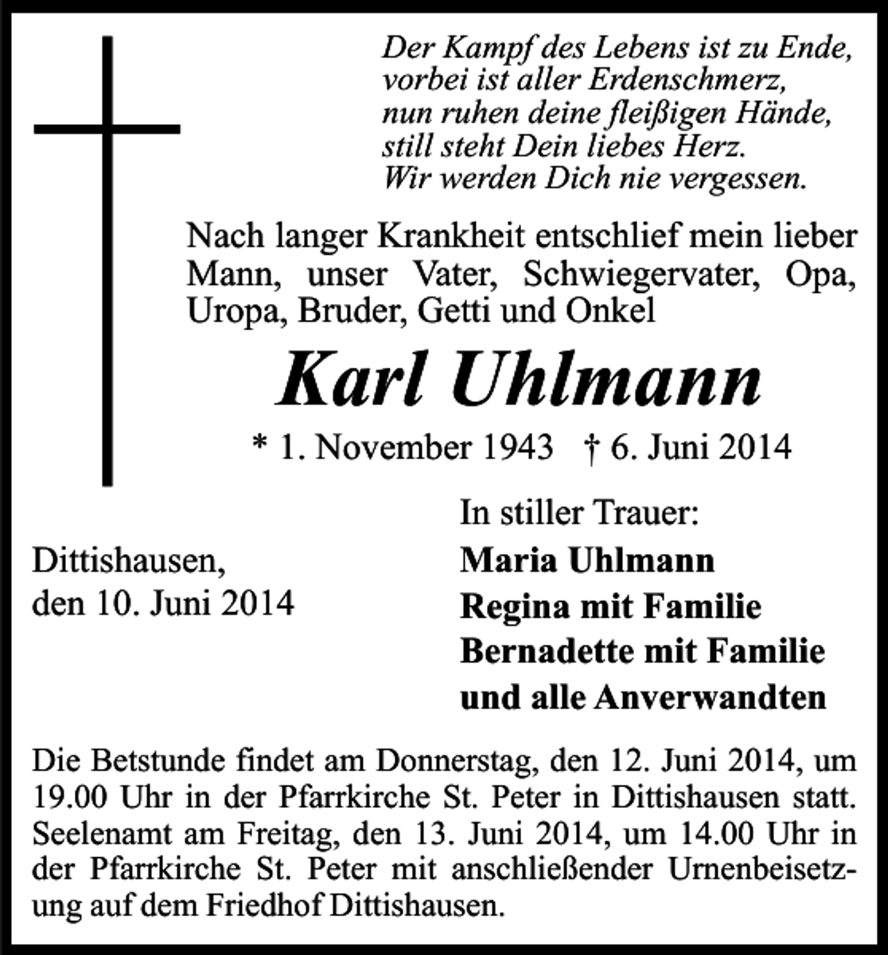 <p>Der Kampf des Lebens ist zu Ende,<br />vorbei ist aller Erdenschmerz,<br />nun ruhen deine fleißigen Hände,<br />still steht Dein liebes Herz.<br />Wir werden Dich nie vergessen.</p><p>Nach langer Krankheit entschlief mein lieber<br />Mann, unser Vater, Schwiegervater, Opa,<br />Uropa, Bruder, Getti und Onkel</p><p>Karl Uhlmann</p><p>* 1. November 1943 † 6. Juni 2014<br />Dittishausen,<br />den 10. Juni 2014</p><p>In stiller Trauer:<br />Maria Uhlmann<br />Regina mit Familie<br />Bernadette mit Familie<br />und alle Anverwandten</p><p>Die Betstunde findet am Donnerstag, den 12. Juni 2014, um<br />19.00 Uhr in der Pfarrkirche St. Peter in Dittishausen statt.<br />Seelenamt am Freitag, den 13. Juni 2014, um 14.00 Uhr in<br />der Pfarrkirche St. Peter mit anschließender Urnenbeisetzung auf dem Friedhof Dittishausen.</p>