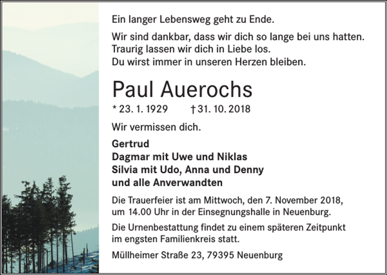 <p>Ein langer Lebensweg geht zu Ende.<br />Wir sind dankbar, dass wir dich so lange bei uns hatten.<br />Traurig lassen wir dich in Liebe los.<br />Du wirst immer in unseren Herzen bleiben.</p><p>Paul Auerochs<br />* 23. 1. 1929 † 31. 10. 2018<br />Wir vermissen dich.<br />Gertrud<br />Dagmar mit Uwe und Niklas<br />Silvia mit Udo, Anna und Denny<br />und alle Anverwandten<br />Die Trauerfeier ist am Mittwoch, den 7. November 2018,<br />um 14.00 Uhr in der Einsegnungshalle in Neuenburg.<br />Die Urnenbestattung findet zu einem späteren Zeitpunkt<br />im engsten Familienkreis statt.<br />Müllheimer Straße 23, 79395 Neuenburg</p>