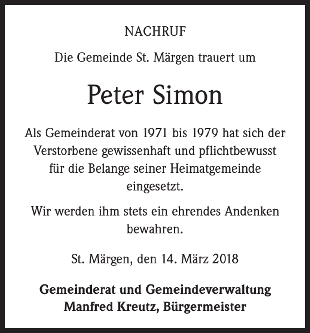 <p>NACHRUF<br />Die Gemeinde St. Märgen trauert um</p><p>Peter Simon<br />Als Gemeinderat von 1971 bis 1979 hat sich der<br />Verstorbene gewissenhaft und pflichtbewusst<br />für die Belange seiner Heimatgemeinde<br />eingesetzt.<br />Wir werden ihm stets ein ehrendes Andenken<br />bewahren.<br />St. Märgen, den 14. März 2018<br />Gemeinderat und Gemeindeverwaltung<br />Manfred Kreutz, Bürgermeister</p>