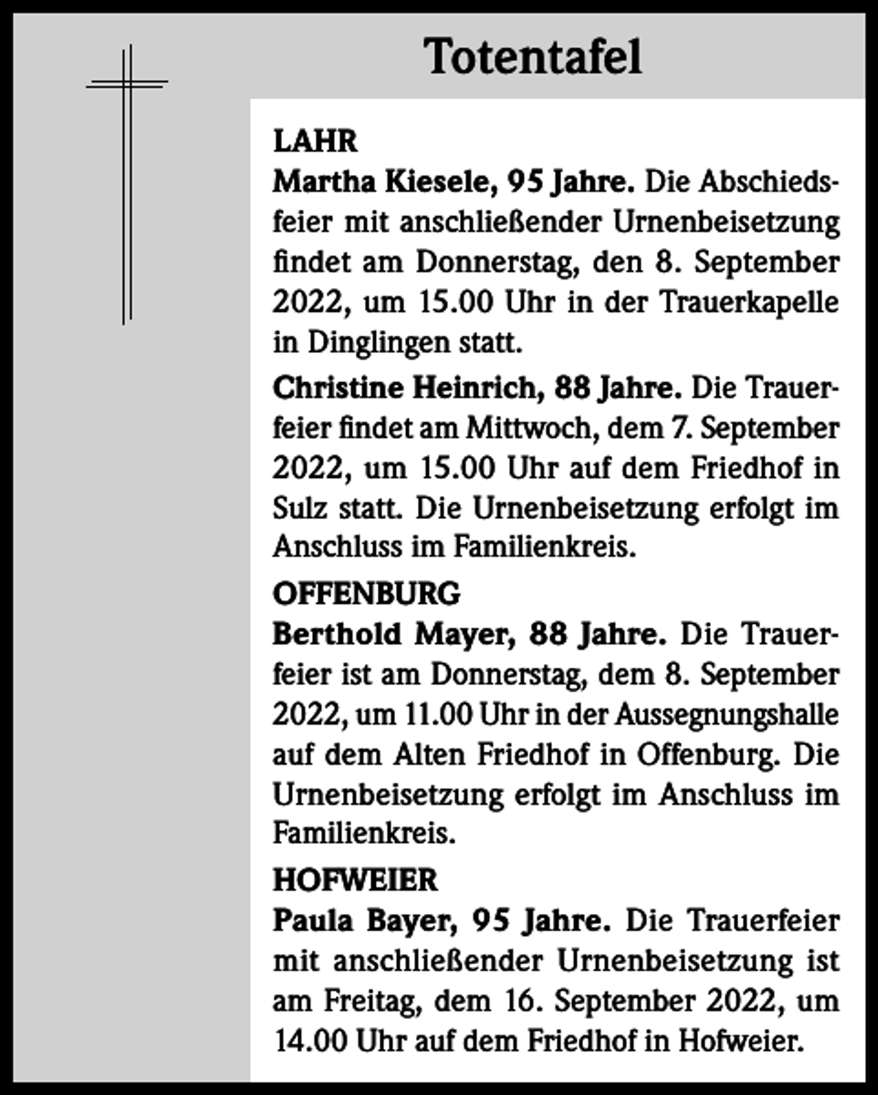 <p>Totentafel<br />Totentafel<br />LAHR<br />Martha Kiesele, 95 Jahre. Die Abschiedsfeier mit anschließender Urnenbeisetzung<br />findet am Donnerstag, den 8. September<br />2022, um 15.00 Uhr in der Trauerkapelle<br />in Dinglingen statt.<br />Christine Heinrich, 88 Jahre. Die Trauerfeier findet am Mittwoch, dem 7. September<br />2022, um 15.00 Uhr auf dem Friedhof in<br />Sulz statt. Die Urnenbeisetzung erfolgt im<br />Anschluss im Familienkreis.<br />OFFENBURG<br />Berthold Mayer, 88 Jahre. Die Trauerfeier ist am Donnerstag, dem 8. September<br />2022, um 11.00 Uhr in der Aussegnungshalle<br />auf dem Alten Friedhof in Offenburg. Die<br />Urnenbeisetzung erfolgt im Anschluss im<br />Familienkreis.<br />HOFWEIER<br />Paula Bayer, 95 Jahre. Die Trauerfeier<br />mit anschließender Urnenbeisetzung ist<br />am Freitag, dem 16. September 2022, um<br />14.00 Uhr auf dem Friedhof in Hofweier.</p>