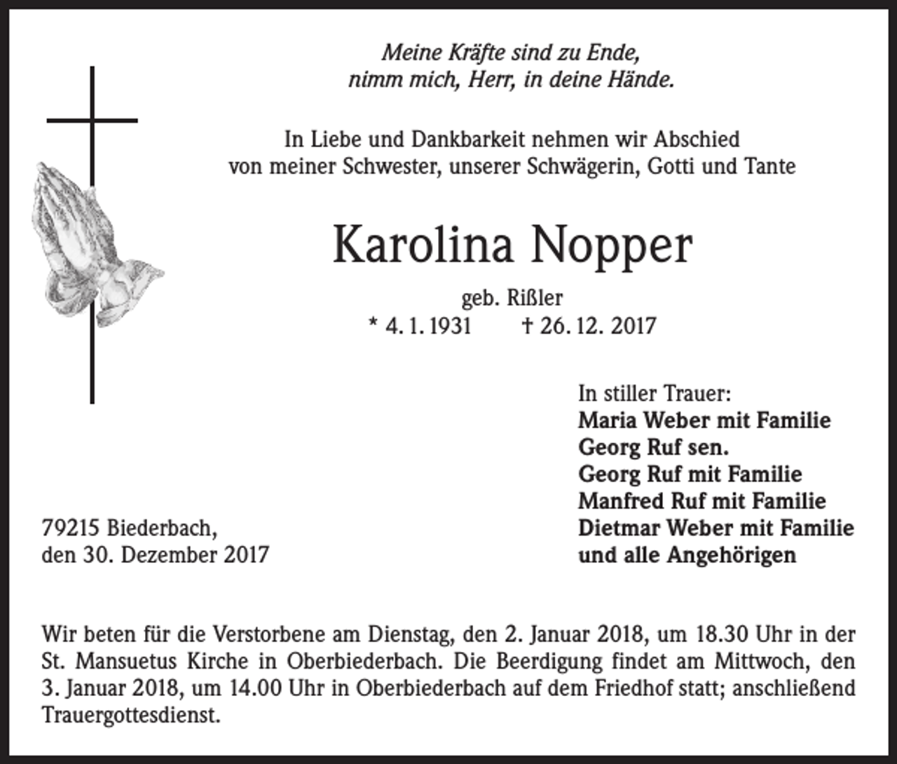 <p>Meine Kräfte sind zu Ende,<br />nimm mich, Herr, in deine Hände.<br />In Liebe und Dankbarkeit nehmen wir Abschied<br />von meiner Schwester, unserer Schwägerin, Gotti und Tante</p><p>Karolina Nopper<br />geb. Rißler<br />* 4. 1. 1931 † 26. 12. 2019215 Biederbach,<br />den 30. Dezember 2017</p><p>In stiller Trauer:<br />Maria Weber mit Familie<br />Georg Ruf sen.<br />Georg Ruf mit Familie<br />Manfred Ruf mit Familie<br />Dietmar Weber mit Familie<br />und alle Angehörigen</p><p>Wir beten für die Verstorbene am Dienstag, den 2. Januar 2018, um 18.30 Uhr in der<br />St. Mansuetus Kirche in Oberbiederbach. Die Beerdigung findet am Mittwoch, den<br />3. Januar 2018, um 14.00 Uhr in Oberbiederbach auf dem Friedhof statt; anschließend<br />Trauergottesdienst.</p>