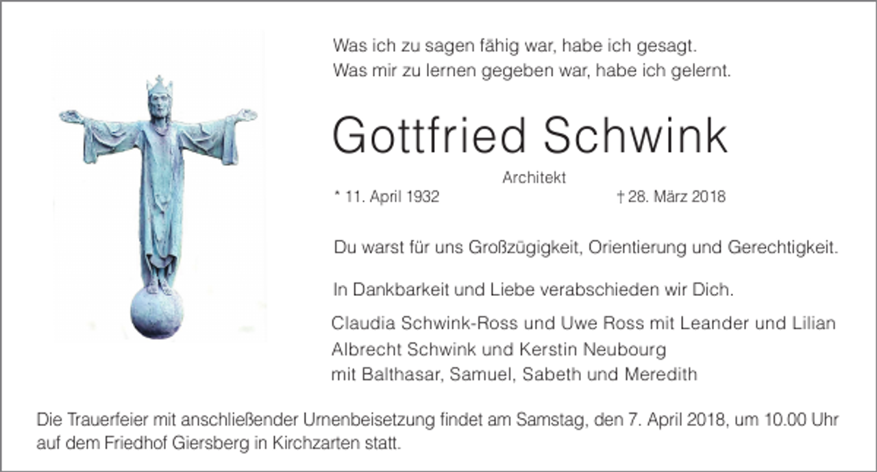 <p>Was ich zu sagen fähig war, habe ich gesagt.<br />Was mir zu lernen gegeben war, habe ich gelernt.</p><p>Gottfried Schwink<br />* 11. April 1932</p><p>Architekt</p><p>28. März 2018</p><p>Du warst für uns Großzügigkeit, Orientierung und Gerechtigkeit.<br />In Dankbarkeit und Liebe verabschieden wir Dich.<br />Claudia Schwink-Ross und Uwe Ross mit Leander und Lilian<br />Albrecht Schwink und Kerstin Neubourg<br />mit Balthasar, Samuel, Sabeth und Meredith</p><p>Die Trauerfeier mit anschließender Urnenbeisetzung findet am Samstag, den 7. April 2018, um 10.00 Uhr<br />auf dem Friedhof Giersberg in Kirchzarten statt.</p>