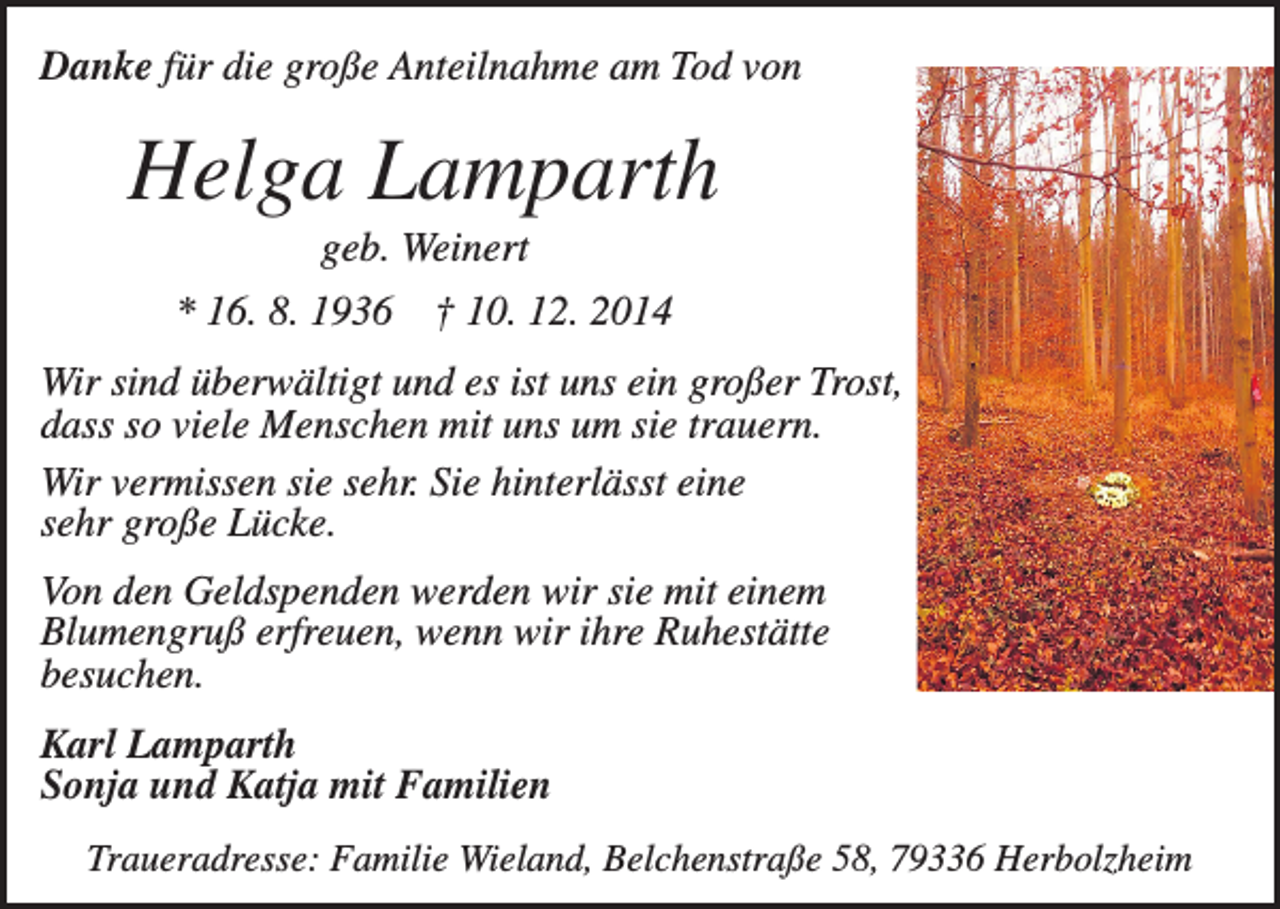 <p>Danke für die große Anteilnahme am Tod von</p><p>Helga Lamparth<br />geb. Weinert<br />* 16. 8. 1936</p><p>† 10. 12. 2014</p><p>Wir sind überwältigt und es ist uns ein großer Trost,<br />dass so viele Menschen mit uns um sie trauern.<br />Wir vermissen sie sehr. Sie hinterlässt eine<br />sehr große Lücke.<br />Von den Geldspenden werden wir sie mit einem<br />Blumengruß erfreuen, wenn wir ihre Ruhestätte<br />besuchen.<br />Karl Lamparth<br />Sonja und Katja mit Familien<br />Traueradresse: Familie Wieland, Belchenstraße 58, 79336 Herbolzheim</p>