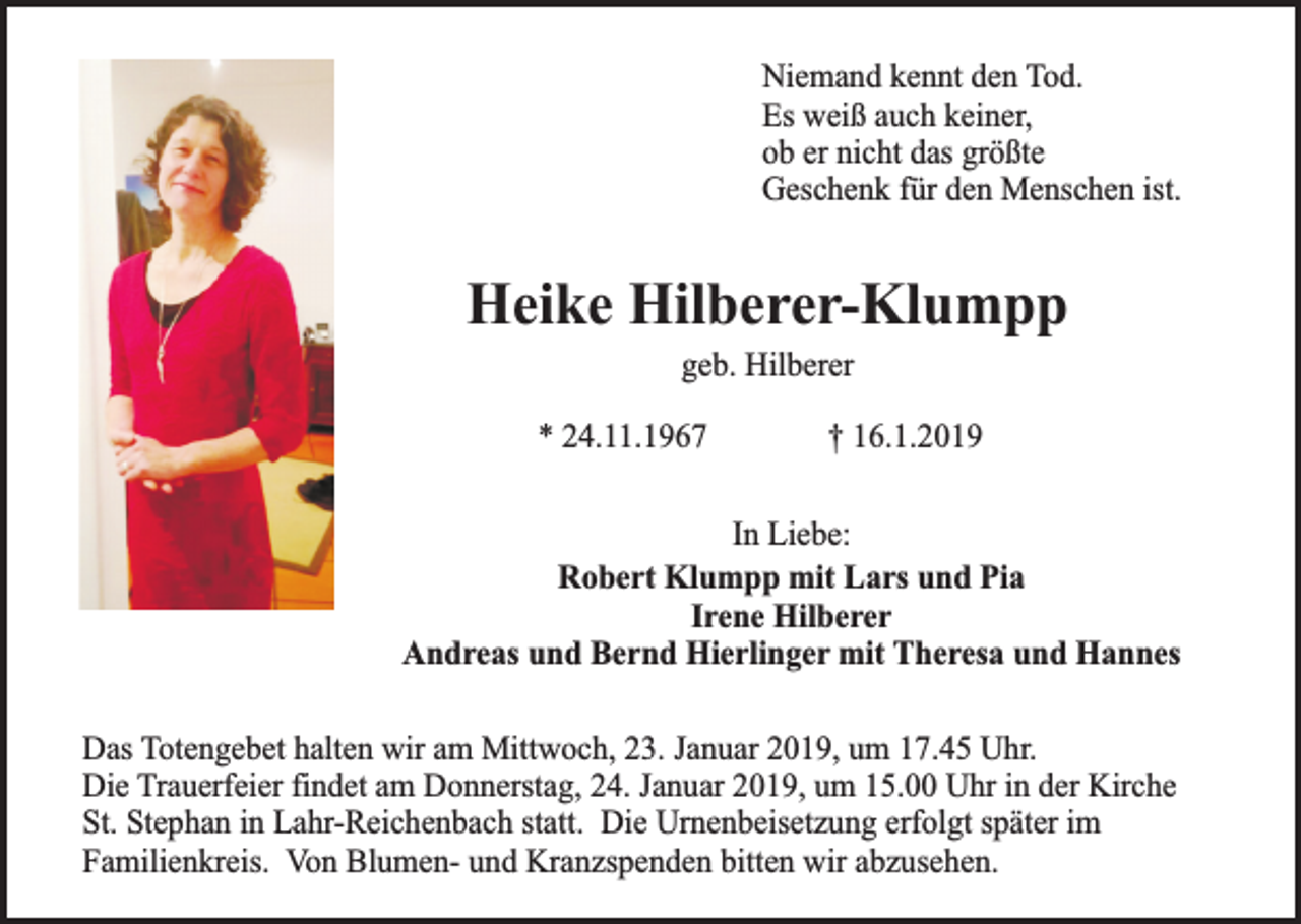 <p>Niemand kennt den Tod.<br />Es weiß auch keiner,<br />ob er nicht das größte<br />Geschenk für den Menschen ist.</p><p>Heike Hilberer-Klumpp<br />geb. Hilberer</p><p>* 24.11.1967</p><p>† 16.1.2019</p><p>In Liebe:<br />Robert Klumpp mit Lars und Pia<br />Irene Hilberer<br />Andreas und Bernd Hierlinger mit Theresa und Hannes<br />Das Totengebet halten wir am Mittwoch, 23. Januar 2019, um 17.45 Uhr.<br />Die Trauerfeier findet am Donnerstag, 24. Januar 2019, um 15.00 Uhr in der Kirche<br />St. Stephan in Lahr-Reichenbach statt. Die Urnenbeisetzung erfolgt später im<br />Familienkreis. Von Blumen- und Kranzspenden bitten wir abzusehen.</p>