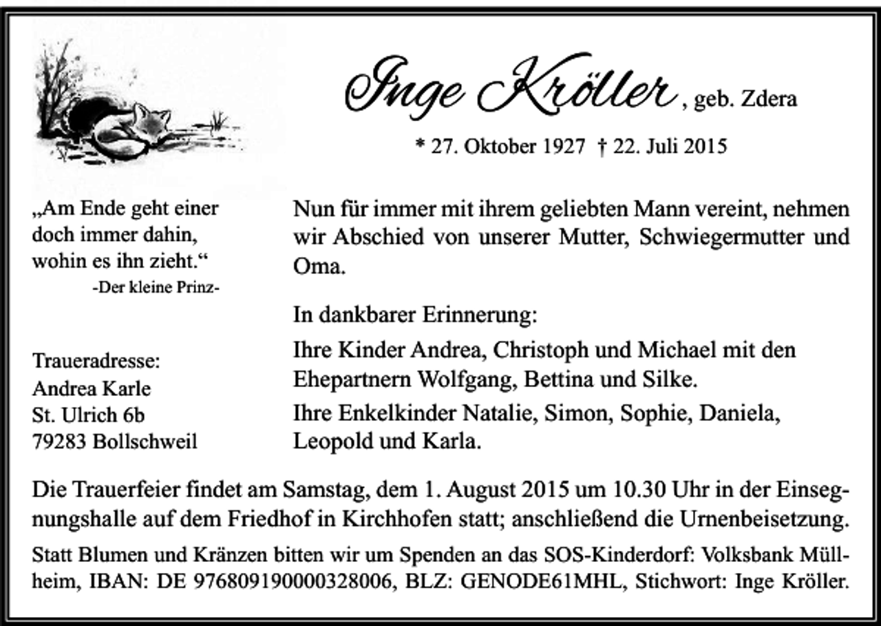 <p>Inge Kröller</p><p>, geb. Zdera</p><p>* 27. Oktober 1927 † 22. Juli 2015</p><p>„Am Ende geht einer<br />doch immer dahin,<br />wohin es ihn zieht.“<br />-Der kleine Prinz-</p><p>Traueradresse:<br />Andrea Karle<br />St. Ulrich 6b<br />79283 Bollschweil</p><p>Nun für immer mit ihrem geliebten Mann vereint, nehmen<br />wir Abschied von unserer Mutter, Schwiegermutter und<br />Oma.<br />In dankbarer Erinnerung:<br />Ihre Kinder Andrea, Christoph und Michael mit den<br />Ehepartnern Wolfgang, Bettina und Silke.<br />Ihre Enkelkinder Natalie, Simon, Sophie, Daniela,<br />Leopold und Karla.</p><p>Die Trauerfeier findet am Samstag, dem 1. August 2015 um 10.30 Uhr in der Einsegnungshalle auf dem Friedhof in Kirchhofen statt; anschließend die Urnenbeisetzung.<br />Statt Blumen und Kränzen bitten wir um Spenden an das SOS-Kinderdorf: Volksbank Müllheim, IBAN: DE 976809190000328006, BLZ: GENODE61MHL, Stichwort: Inge Kröller.</p>