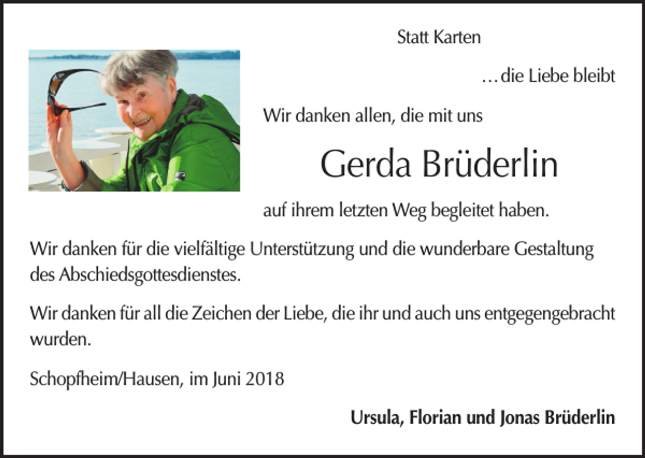 <p>Statt Karten</p><p>… die Liebe bleibt</p><p>Wir danken allen, die mit uns</p><p>Gerda Brüderlin<br />auf ihrem letzten Weg begleitet haben.<br />Wir danken für die vielfältige Unterstützung und die wunderbare Gestaltung<br />des Abschiedsgottesdienstes.<br />Wir danken für all die Zeichen der Liebe, die ihr und auch uns entgegengebracht<br />wurden.<br />Schopfheim/Hausen, im Juni 2018</p><p>Ursula, Florian und Jonas Brüderlin</p>