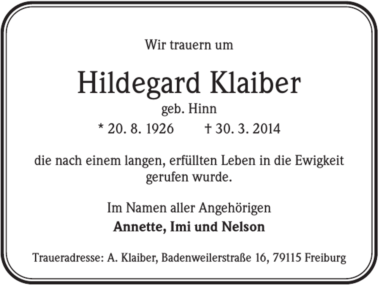 <p>Wir trauern um</p><p>Hildegard Klaiber<br />geb. Hinn<br />* 20. 8. 1926<br />† 30. 3. 2014<br />die nach einem langen, erfüllten Leben in die Ewigkeit<br />gerufen wurde.<br />Im Namen aller Angehörigen<br />Annette, Imi und Nelson<br />Traueradresse: A. Klaiber, Badenweilerstraße 16, 79115 Freiburg</p>