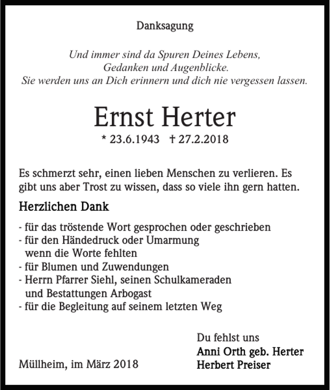 <p>DDanksagung<br />a n ks a g u n g<br />UUnd<br />n d i immer<br />m m er sisind<br />n d dda<br />a SSpuren<br />p ur e n Deines<br />D ei n es Lebens,<br />L e b e ns,<br />Gedanken<br />G e d a n k e n uund<br />n d AAugenblicke.<br />u g e n bli c k e.<br />Si<br />e werden<br />w er d e n uuns<br />ns aan<br />n Dich<br />Di c h eerinnern<br />ri n n er n und<br />u n d dich<br />di c h nie<br />ni e vergessen<br />v er g ess e n llassen.<br />ass e n.<br />Sie</p><p>Ernst<br />Er<br />nst Herter<br />H ert er<br />** 23.6.1943<br />2 3. 6. 1 9 4 3 †<br />† 27.2.2018<br />2 7. 2. 2 0 1 8</p><p>Es sschmerzt<br />lieben<br />Es<br />c h m er zt ssehr,<br />e hr, eieinen<br />n e n li<br />e b e n Menschen<br />M e ns c h e n zu<br />z u verlieren.<br />v erli er e n. Es<br />Es<br />gibt<br />gi<br />bt uns<br />u ns aaber<br />b er Trost<br />Tr ost zzuu wissen,<br />w iss e n, dass<br />d ass so<br />s o viele<br />vi el e iihn<br />h n gern<br />ger n hatten.<br />h att e n.<br />-- für<br />f ür das<br />d as tröstende<br />tr öst e n d e Wort<br />W ort ggesprochen<br />es pr o c h e n oder<br />o d er ggeschrieben<br />es c hri e b e n<br />-- für<br />f ür den<br />d e n Händedruck<br />H ä n d e dr u c k oder<br />o der Umarmung<br />U m ar m u n g<br />wenn<br />w e n n die<br />di e Worte<br />W ort e ffehlten<br />e hlt e n<br />-- für<br />f ür Blumen<br />Bl u m e n und<br />u n d Zuwendungen<br />Z u w e nd u n g e n<br />-- Herrn<br />H err n Pfarrer<br />Pf arr er Siehl,<br />Si e hl, seinen<br />s ein e n SSchulkameraden<br />c h ul k a m er a d e n<br />u n d Bestattungen<br />B est att u n g e n Arbogast<br />Ar b og ast<br />und<br />-- für<br />f ür die<br />di e Begleitung<br />B e gl eit u n g auf<br />a uf seinem<br />sei n e m lletzten<br />et zt e n Weg<br />Weg<br />DDu<br />u f fehlst<br />e hlst uuns<br />ns<br />MMüllheim,<br />üll h ei m, i im<br />m MMärz<br />är z 018<br />01 8</p>