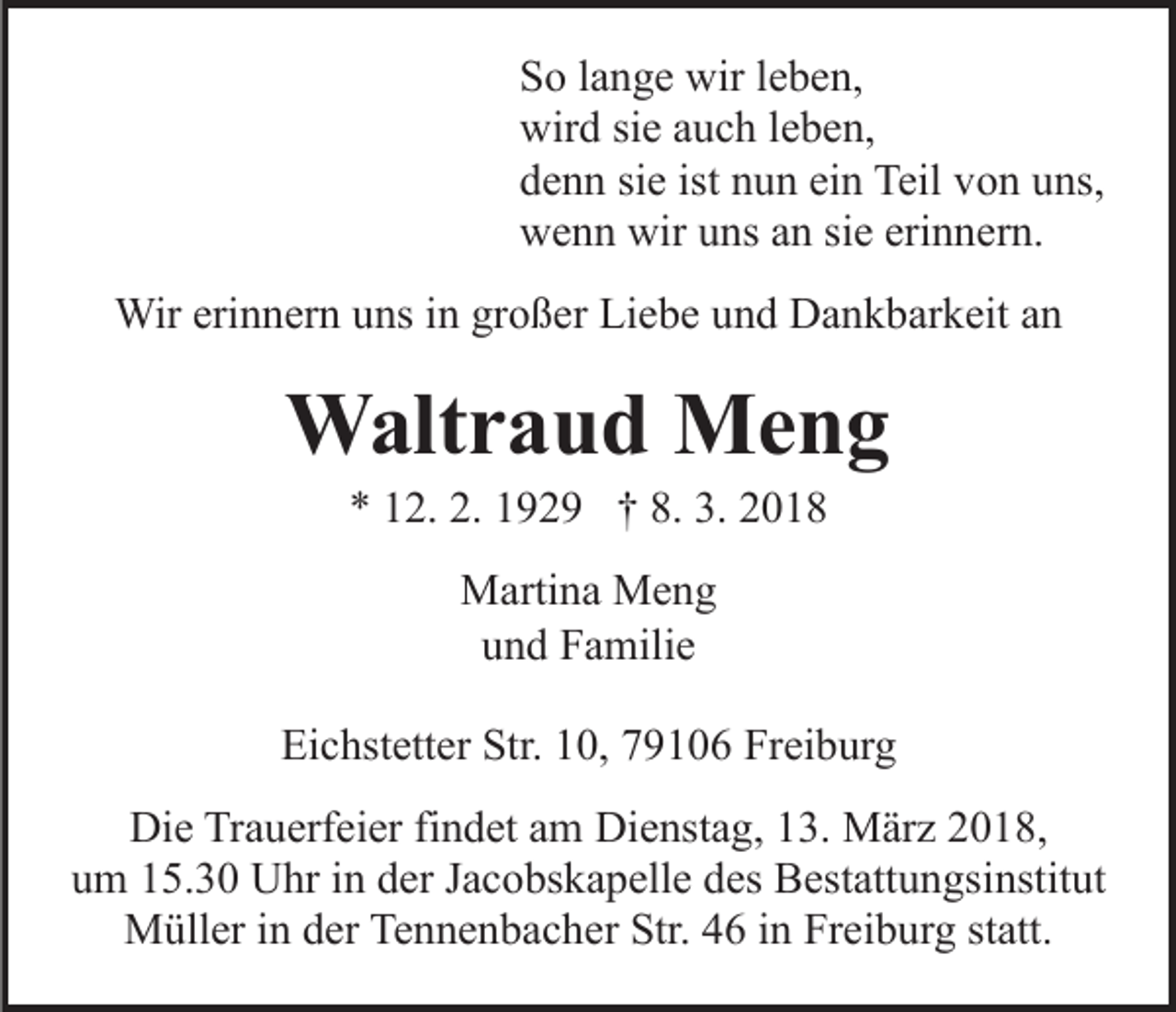 <p>SSo<br />o llange<br />a n g e wir<br />wir lleben,<br />e b e n,<br />wir<br />d sisie<br />e aauch<br />u c h l eleben,<br />b e n,<br />wird<br />ddenn<br />e n n sisie<br />e ist<br />u n ei<br />n Teil<br />Teil vvon<br />o n uuns,<br />ns,<br />ist nnun<br />ein<br />wwenn<br />e n n wir<br />ns aan<br />n sisie<br />e eri<br />n n er n.<br />wiruuns<br />erinnern.<br />Wirerierinnern<br />Wir<br />n n er n u uns<br />ns i ningrgroßer<br />o ß e r Liebe<br />Li e b e und<br />u n d Dankbarkeit<br />D a n k b ar k eit an<br />an</p><p>WWaltraud<br />alt r a u d MMeng<br />eng<br />** 112.<br />2. 2.<br />9 2 9 †† 8.<br />018<br />2. 11929<br />8. 3.<br />3. 22018<br />MMartina<br />arti n a MMeng<br />eng<br />und<br />u n d Familie<br />F a mili e<br />Eichstetter<br />Ei<br />c hst ett er Str.<br />Str. 110,<br />0, 779106<br />9 1 0 6 Freiburg<br />Fr ei b ur g<br />Die<br />Di<br />e TrTrauerfeier<br />a u erf ei er fifindet<br />n d et aam<br />m Dienstag,<br />Di e nst a g, 13.<br />1 3. März<br />M är z 2018,<br />2 0 1 8,<br />um<br />u m 115.30<br />5. 3 0 Uhr<br />U hr iin<br />n dder<br />er JJacobskapelle<br />a c o bs k a p ell e ddes<br />es Bestattungsinstitut<br />B est att u n gs i nstit ut<br />M üll er i nind der<br />er TeTennenbacher<br />n n e n b a c h er Str.<br />Str. 46<br />4 6 iinn Freiburg<br />Fr ei b ur g st<br />att .<br />Müller<br />statt.</p>