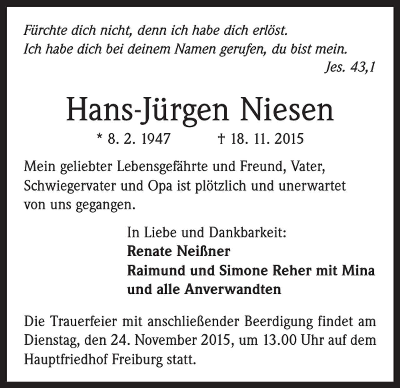 <p>Fürchte dich nicht, denn ich habe dich erlöst.<br />Ich habe dich bei deinem Namen gerufen, du bist mein.</p><p>Jes. 43,1</p><p>Hans-Jürgen Niesen<br />* 8. 2. 1947 † 18. 11. 2015<br />Mein geliebter Lebensgefährte und Freund, Vater,<br />Schwieger­vater und Opa ist plötzlich und unerwartet<br />von uns gegangen.<br />In Liebe und Dankbarkeit:<br />Renate Neißner<br />Raimund und Simone Reher mit Mina<br />und alle Anverwandten<br />Die Trauerfeier mit anschließender Beerdigung findet am<br />Dienstag, den 24. November 2015, um 13.00 Uhr auf dem<br />Hauptfriedhof Freiburg statt.</p>