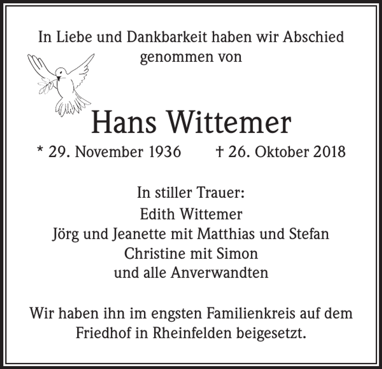 <p>In Liebe und Dankbarkeit haben wir Abschied<br />genommen von</p><p>Hans Wittemer<br />* 29. November 1936 † 26. Oktober 2018<br />In stiller Trauer:<br />Edith Wittemer<br />Jörg und Jeanette mit Matthias und Stefan<br />Christine mit Simon<br />und alle Anverwandten<br />Wir haben ihn im engsten Familienkreis auf dem<br />Friedhof in Rheinfelden beigesetzt.</p>