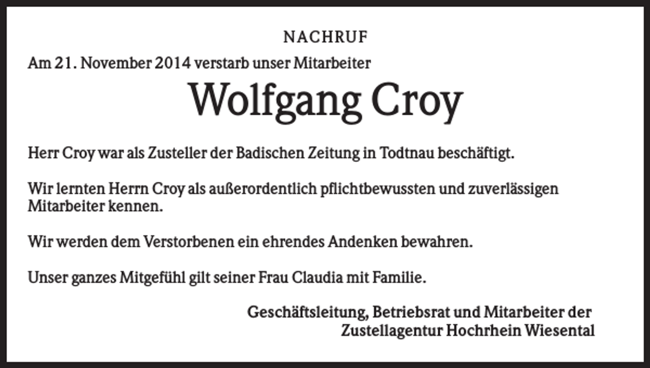 <p>NA CHRUF<br />Am 21. November 2014 verstarb unser Mitarbeiter</p><p>Wolfgang Croy<br />Herr Croy war als Zusteller der Badischen Zeitung in Todtnau beschäftigt.<br />Wir lernten Herrn Croy als außerordentlich pflichtbewussten und zuverlässigen<br />Mitarbeiter kennen.<br />Wir werden dem Verstorbenen ein ehrendes Andenken bewahren.<br />Unser ganzes Mitgefühl gilt seiner Frau Claudia mit Familie.<br />Geschäftsleitung, Betriebsrat und Mitarbeiter der<br />Zustellagentur Hochrhein Wiesental</p>