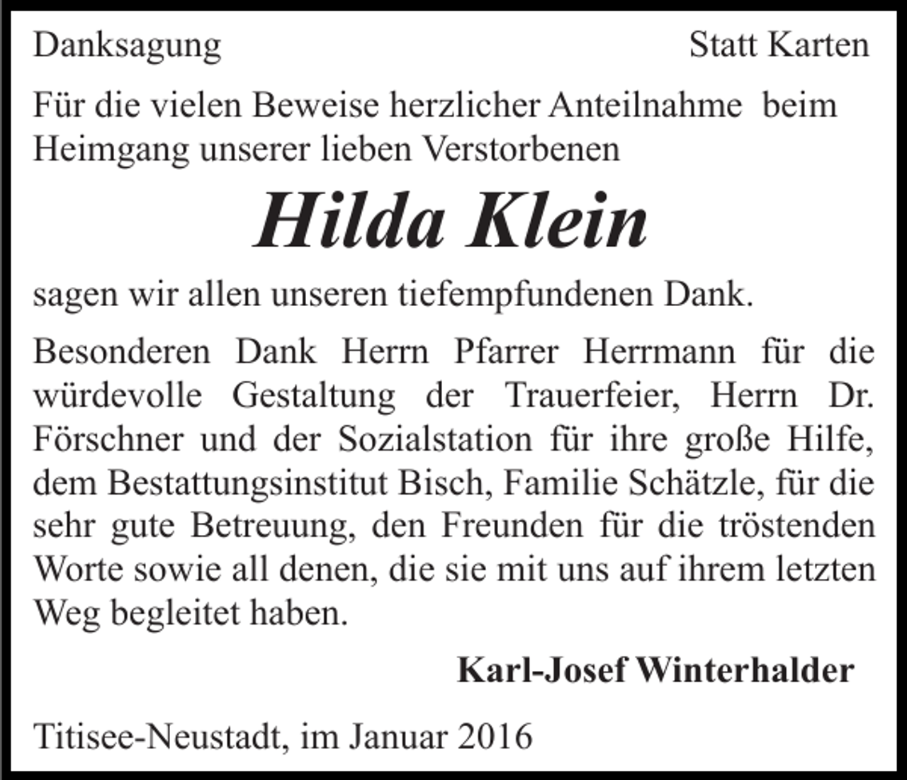 <p>Danksagung</p><p>Statt Karten</p><p>Für die vielen Beweise herzlicher Anteilnahme beim<br />Heimgang unserer lieben Verstorbenen</p><p>Hilda Klein<br />sagen wir allen unseren tiefempfundenen Dank.<br />Besonderen Dank Herrn Pfarrer Herrmann für die<br />würdevolle Gestaltung der Trauerfeier, Herrn Dr.<br />Förschner und der Sozialstation für ihre große Hilfe,<br />dem Bestattungsinstitut Bisch, Familie Schätzle, für die<br />sehr gute Betreuung, den Freunden für die tröstenden<br />Worte sowie all denen, die sie mit uns auf ihrem letzten<br />Weg begleitet haben.<br />Karl-Josef Winterhalder<br />Titisee-Neustadt, im Januar 2016</p>