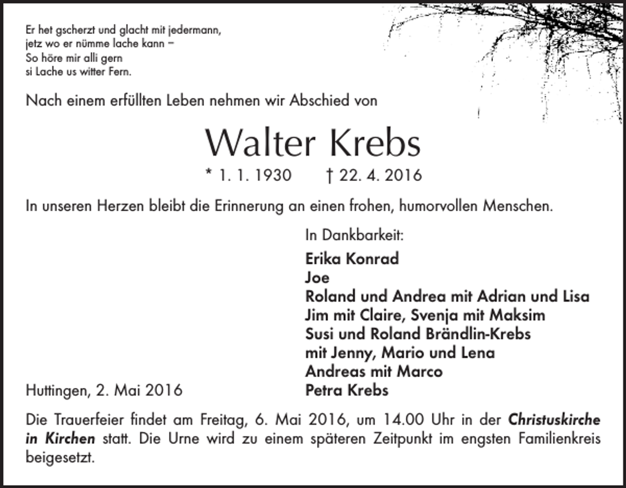 <p>Er het gscherzt und glacht mit jedermann,<br />jetz wo er nümme lache kann –<br />So höre mir alli gern<br />si Lache us witter Fern.</p><p>Nach einem erfüllten Leben nehmen wir Abschied von</p><p>Walter Krebs</p><p>* 1. 1. 1930 † 22. 4. 2016<br />In unseren Herzen bleibt die Erinnerung an einen frohen, humorvollen Menschen.</p><p>In Dankbarkeit:</p><p>Erika Konrad<br />Joe</p><p>Roland und Andrea mit Adrian und Lisa</p><p>Jim mit Claire, Svenja mit Maksim</p><p>Susi und Roland Brändlin-Krebs</p><p>mit Jenny, Mario und Lena</p><p>Andreas mit Marco<br />Huttingen, 2. Mai 2016<br />Petra Krebs<br />Die Trauerfeier findet am Freitag, 6. Mai 2016, um 14.00 Uhr in der Christuskirche<br />in Kirchen statt. Die Urne wird zu einem späteren Zeitpunkt im engsten Familienkreis<br />­beigesetzt.</p>