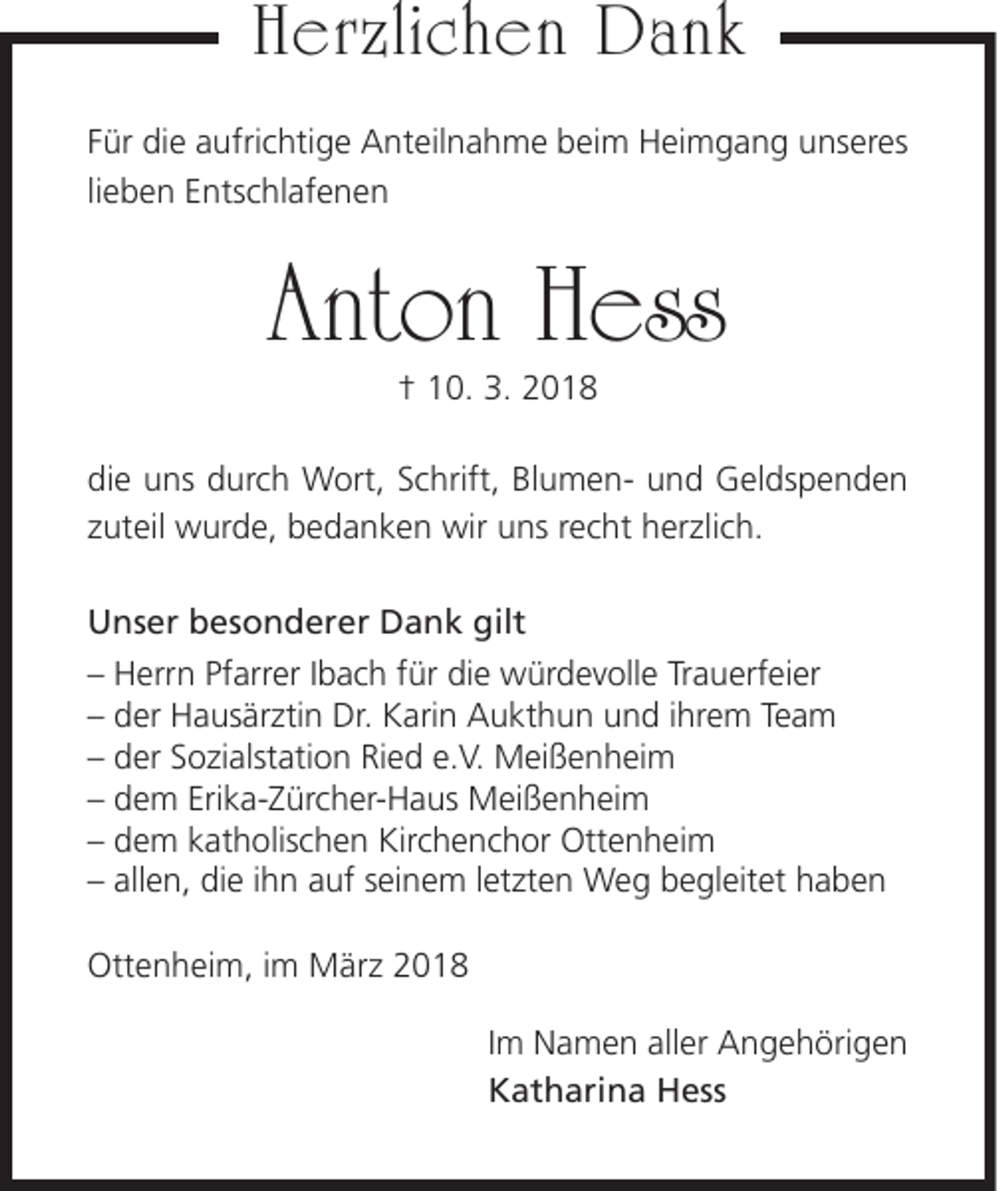 <p>HHerzlichen<br />er zli c h e n Dank<br />Dank<br />F ür die<br />Für<br />di e aufrichtige<br />a ufri c hti g e Anteilnahme<br />A nt eil n a h m e beim<br />b ei m Heimgang<br />H ei m g a n g unseres<br />u ns er es<br />­li<br />lieben<br />e b e n Entschlafenen<br />E nts c hl af e n e n</p><p>Anton<br />Ant<br />on HHess<br />ess<br />†† 110.<br />0. 3.<br />3. 22</p><p>di e uuns<br />die<br />ns ddurch<br />ur c h Wort,<br />W ort, SSchrift,<br />c hrift, BlBlumenu m e n- uund<br />n d Geldspenden<br />G el ds p e n d e n<br />zzuteil<br />ut eil wurde,<br />w ur d e, bedanken<br />b e d a n k e n wir<br />wir uns<br />u ns rrecht<br />e c ht herzlich.<br />h er zli c h.<br />UUnser<br />ns er bbesonderer<br />es o n d er er DDank<br />a n k gilt<br />gilt<br />– Herrn<br />–<br />H err n Pf<br />Pfarrer<br />arr er IIbach<br />b a c h ffür<br />ür die<br />di e würdevolle<br />w ür d e v oll e Tr<br />Trauerfeier<br />a u erf ei er<br />–– der<br />d er Hausärztin<br />H a us är zti n Dr.<br />Dr. Karin<br />K ari n Aukthun<br />A u kt h u n und<br />u n d iihrem<br />hr e m Te<br />Team<br />a m<br />–– der<br />d er SSozialstation<br />o zi alst ati o n Ried<br />Ri e d e.<br />e.V.<br />V. Meißenheim<br />M ei ß e n h ei m<br />–– dem<br />d e m Eri<br />Erika-Zürcher-Haus<br />k a- Z ür c h er- H a us Meißenheim<br />M ei ß e n h ei m<br />–– dem<br />d e m kkatholischen<br />at h olis c h e n Kirchenchor<br />Kir c h e n c h or Ottenheim<br />Ott e n h ei m<br />–– all<br />allen,<br />e n, die<br />di e iihn<br />h n aauf<br />uf sseinem<br />ei n e m lletzten<br />et zt e n Weg<br />W e g begleitet<br />b e gl eit et haben<br />haben<br />Ottenheim,<br />Ott<br />e n h ei m, i im<br />m März<br />M är z 22</p><p>I m Namen<br />Im<br />N a m e n aller<br />all er Angehörigen<br />A n g e h öri g e n<br />KKatharina<br />at h ari n a Hess<br />H ess</p>