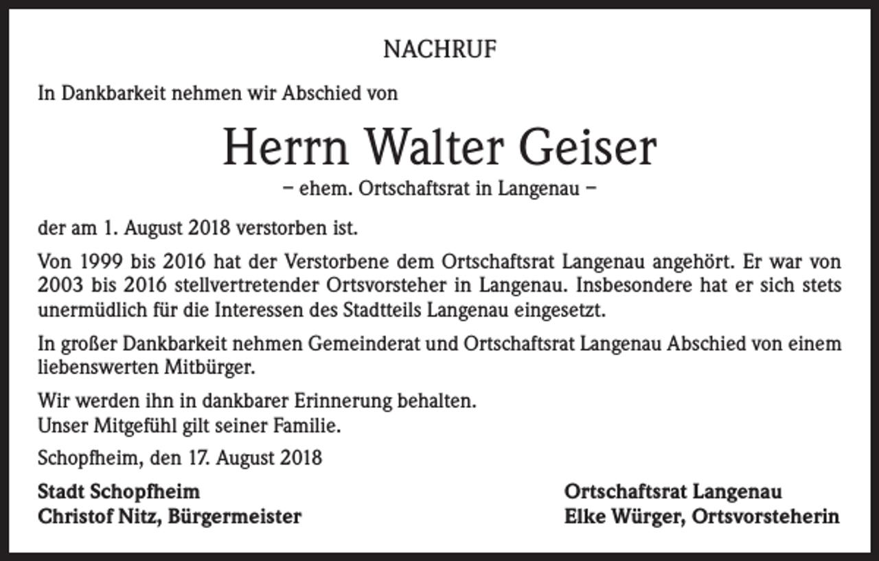 <p>NACHRUF<br />In Dankbarkeit nehmen wir Abschied von</p><p>Herrn Walter Geiser<br />– ehem. Ortschaftsrat in Langenau –</p><p>der am 1. August 2018 verstorben ist.<br />Von 1999 bis 2016 hat der Verstorbene dem Ortschaftsrat Langenau angehört. Er war von<br />2003 bis 2016 stellvertretender Ortsvorsteher in Langenau. Insbesondere hat er sich stets<br />unermüdlich für die Interessen des Stadtteils Langenau eingesetzt.<br />In großer Dankbarkeit nehmen Gemeinderat und Ortschaftsrat Langenau Abschied von einem<br />liebenswerten Mitbürger.<br />Wir werden ihn in dankbarer Erinnerung behalten.<br />Unser Mitgefühl gilt seiner Familie.<br />Schopfheim, den 17. August 2018<br />Stadt Schopfheim<br />Christof Nitz, Bürgermeister</p><p>Ortschaftsrat Langenau<br />Elke Würger, Ortsvorsteherin</p>