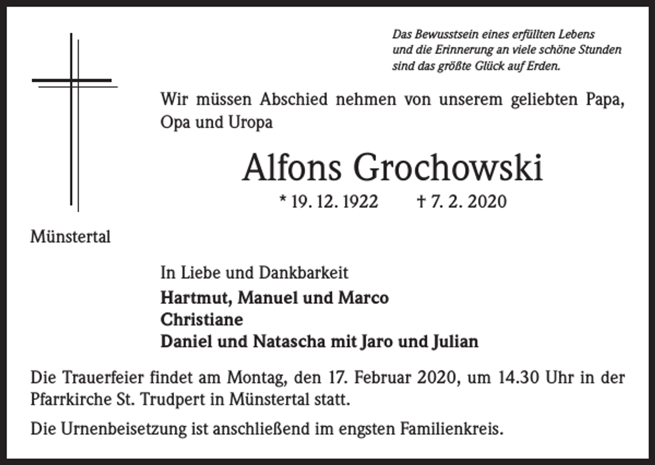 <p>Das Bewusstsein eines erfüllten Lebens<br />und die Erinnerung an viele schöne Stunden<br />sind das größte Glück auf Erden.</p><p>Wir müssen Abschied nehmen von unserem geliebten Papa,<br />Opa und Uropa</p><p>Alfons Grochowski<br />* 19. 12. 1922 † 7. 2. 2020</p><p>Münstertal<br />In Liebe und Dankbarkeit<br />Hartmut, Manuel und Marco<br />Christiane<br />Daniel und Natascha mit Jaro und Julian<br />Die Trauerfeier findet am Montag, den 17. Februar 2020, um 14.30 Uhr in der<br />Pfarrkirche St. Trudpert in Münstertal statt.<br />Die Urnenbeisetzung ist anschließend im engsten Familienkreis.</p>