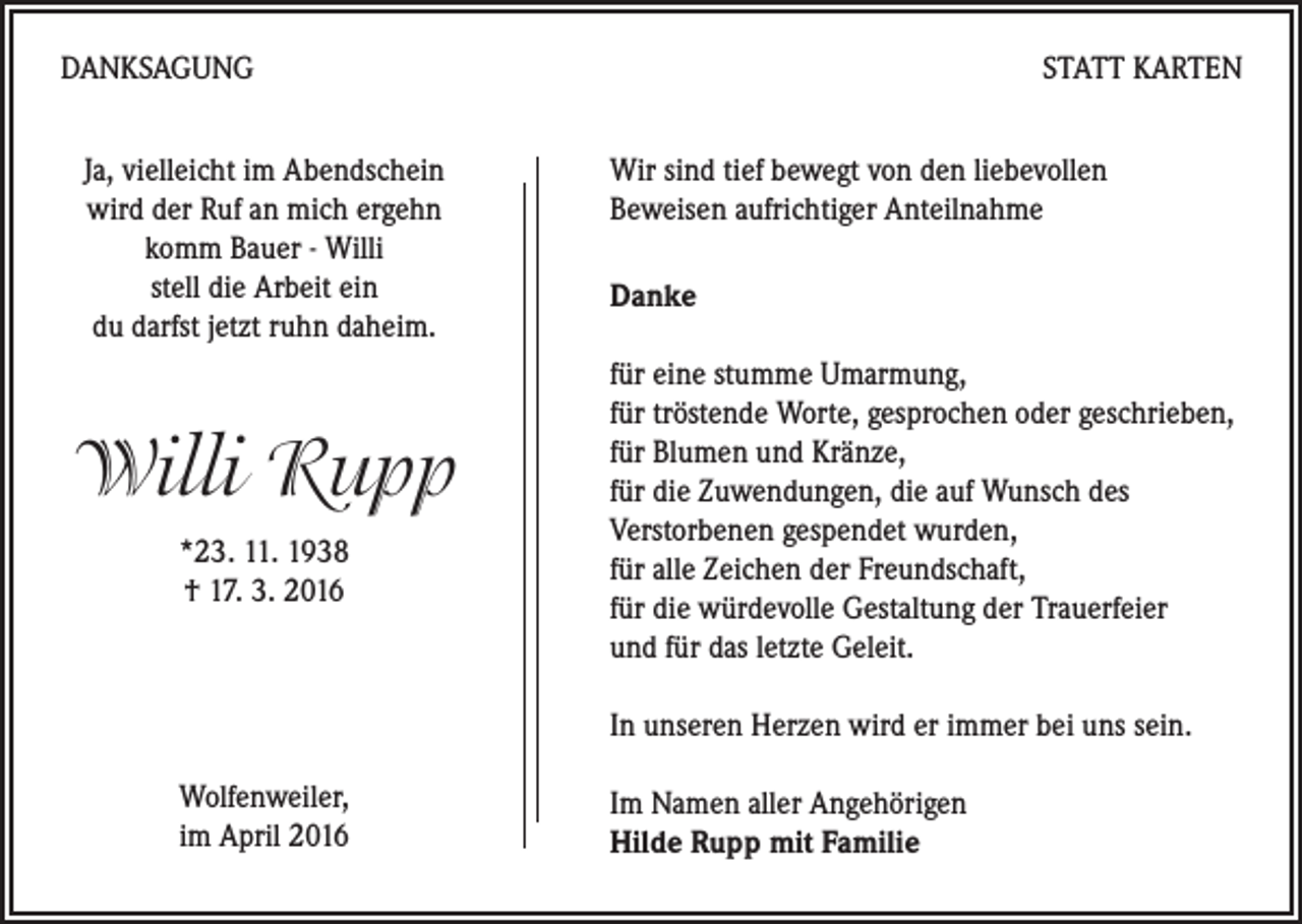 <p>DANKSAGUNG<br />Ja, vielleicht im Abendschein<br />wird der Ruf an mich ergehn<br />komm Bauer - Willi<br />stell die Arbeit ein<br />du darfst jetzt ruhn daheim.</p><p>Willi Rupp<br />*23. 11. 1938<br />† 17. 3. 2016</p><p>STATT KARTEN<br />Wir sind tief bewegt von den liebevollen<br />Beweisen aufrichtiger Anteilnahme<br />Danke<br />für eine stumme Umarmung,<br />für tröstende Worte, gesprochen oder geschrieben,<br />für Blumen und Kränze,<br />für die Zuwendungen, die auf Wunsch des<br />Verstorbenen gespendet wurden,<br />für alle Zeichen der Freundschaft,<br />für die würdevolle Gestaltung der Trauerfeier<br />und für das letzte Geleit.<br />In unseren Herzen wird er immer bei uns sein.</p><p>Wolfenweiler,<br />im April 2016</p><p>Im Namen aller Angehörigen<br />Hilde Rupp mit Familie</p>