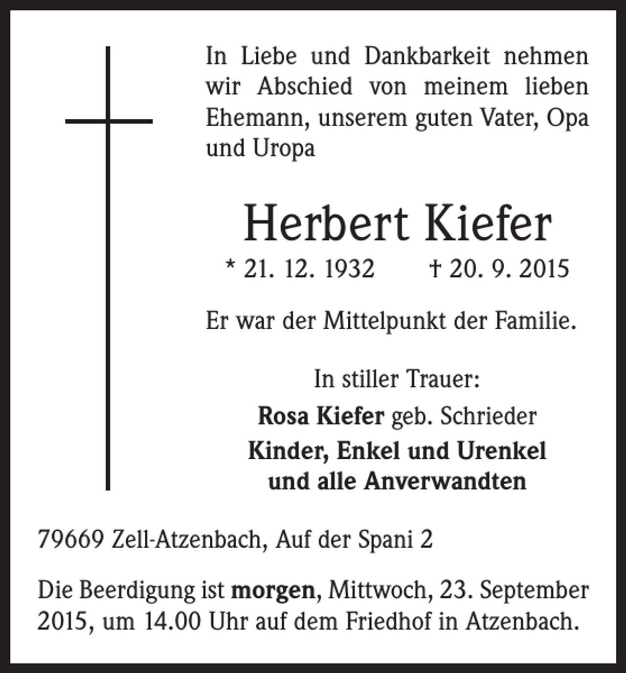 <p>In Liebe und Dankbarkeit nehmen<br />wir Abschied von meinem lieben<br />Ehemann, unserem guten Vater, Opa<br />und Uropa</p><p>Herbert Kiefer</p><p>* 21. 12. 1932 † 20. 9. 2015<br />Er war der Mittelpunkt der Familie.<br />In stiller Trauer:<br />Rosa Kiefer geb. Schrieder<br />Kinder, Enkel und Urenkel<br />und alle Anverwandten<br />79669 Zell-Atzenbach, Auf der Spani 2<br />Die Beerdigung ist morgen, Mittwoch, 23. September<br />2015, um 14.00 Uhr auf dem Friedhof in Atzenbach.</p>