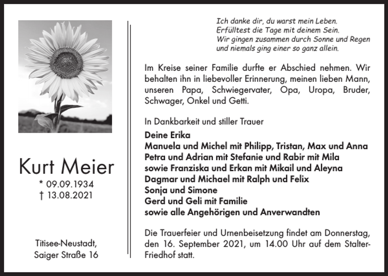 <p>Ich danke dir, du warst mein Leben.<br />Erfülltest die Tage mit deinem Sein.<br />Wir gingen zusammen durch Sonne und Regen<br />und niemals ging einer so ganz allein.</p><p>Im Kreise seiner Familie durfte er Abschied nehmen. Wir<br />­behalten ihn in liebevoller Erinnerung, meinen lieben ­Mann,<br />unseren Papa, Schwiegervater, Opa, Uropa, Bruder,<br />­Schwager, Onkel und Getti.</p><p>Kurt Meier<br />* 09.09.1934<br />† 13.08.2021</p><p>Titisee-Neustadt,<br />Saiger Straße 16</p><p>In Dankbarkeit und stiller Trauer<br />Deine Erika<br />Manuela und Michel mit Philipp, Tristan, Max und Anna<br />Petra und Adrian mit Stefanie und Rabir mit Mila<br />sowie Franziska und Erkan mit Mikail und Aleyna<br />Dagmar und Michael mit Ralph und Felix<br />Sonja und Simone<br />Gerd und Geli mit Familie<br />sowie alle Angehörigen und Anverwandten<br />Die Trauerfeier und Urnenbeisetzung findet am Donnerstag,<br />den 16. September 2021, um 14.00 Uhr auf dem Stalter­<br />Friedhof statt.</p>