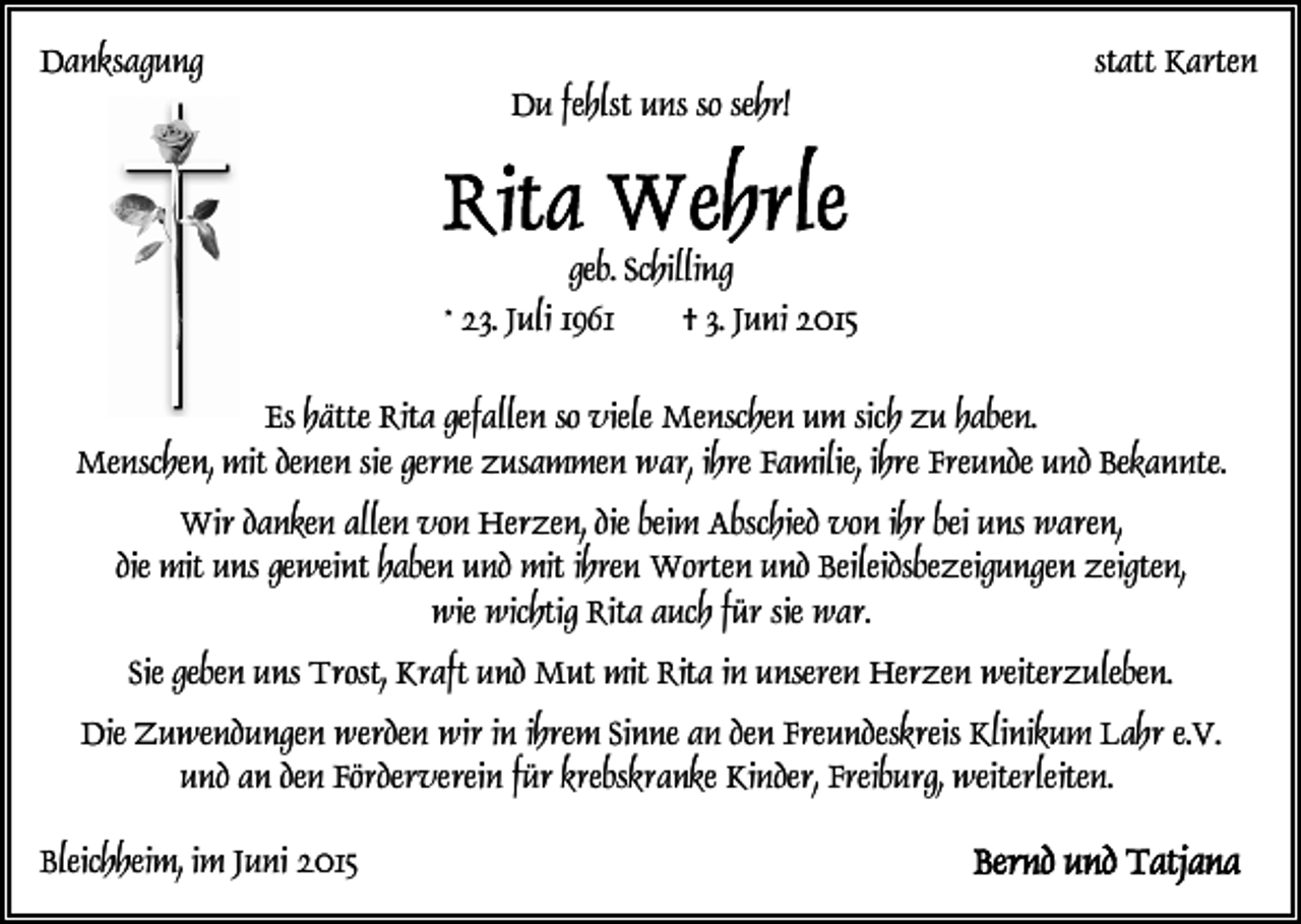 <p>Danksagung</p><p>Du fehlst uns so sehr!</p><p>statt Karten</p><p>geb. Schilling<br />* 23. Juli 1961<br />† 3. Juni 2015<br />Es hätte Rita gefallen so viele Menschen um sich zu haben.<br />Menschen, mit denen sie gerne zusammen war, ihre Familie, ihre Freunde und Bekannte.<br />Wir danken allen von Herzen, die beim Abschied von ihr bei uns waren,<br />die mit uns geweint haben und mit ihren Worten und Beileidsbezeigungen zeigten,<br />wie wichtig Rita auch für sie war.<br />Sie geben uns Trost, Kraft und Mut mit Rita in unseren Herzen weiterzuleben.<br />Die Zuwendungen werden wir in ihrem Sinne an den Freundeskreis Klinikum Lahr e.V.<br />und an den Förderverein für krebskranke Kinder, Freiburg, weiterleiten.<br />Bleichheim, im Juni 2015</p>