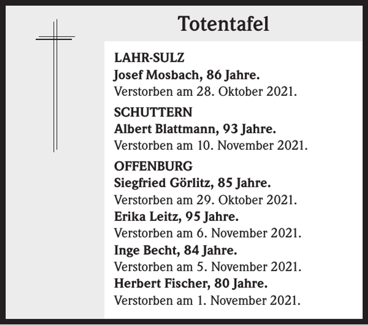 <p>Totentafel<br />Totentafel<br />LAHR-SULZ<br />Josef Mosbach, 86 Jahre.<br />Verstorben am 28. Oktober 2021.<br />SCHUTTERN<br />Albert Blattmann, 93 Jahre.<br />Verstorben am 10. November 2021.<br />OFFENBURG<br />Siegfried Görlitz, 85 Jahre.<br />Verstorben am 29. Oktober 2021.<br />Erika Leitz, 95 Jahre.<br />Verstorben am 6. November 2021.<br />Inge Becht, 84 Jahre.<br />Verstorben am 5. November 2021.<br />Herbert Fischer, 80 Jahre.<br />Verstorben am 1. November 2021.</p>