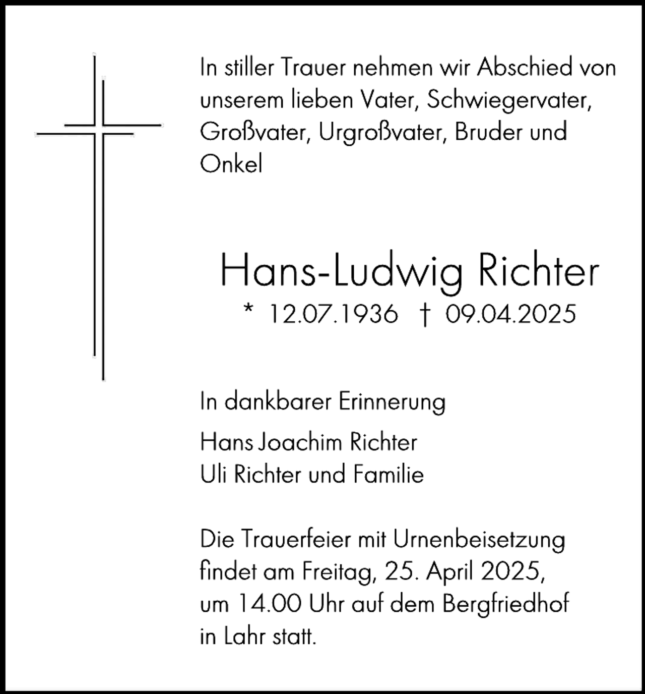 <p>In stiller Trauer nehmen wir Abschied von<br />unserem lieben Vater, Schwiegervater,<br />Großvater, Urgroßvater, Bruder und<br />Onkel</p><p>Hans-Ludwig Richter<br />* 12.07.1936 † 09.04.2025<br />In dankbarer Erinnerung<br />Hans Joachim Richter<br />Uli Richter und Familie<br />Die Trauerfeier mit Urnenbeisetzung<br />ﬁndet am Freitag, 25. April 2025,<br />um 14.00 Uhr auf dem Bergfriedhof<br />in Lahr statt.</p>