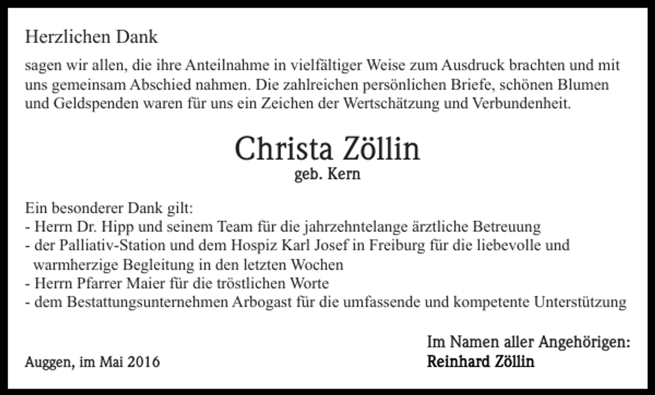 <p>Herzlichen Dank<br />sagen wir allen, die ihre Anteilnahme in vielfältiger Weise zum Ausdruck brachten und mit<br />uns gemeinsam Abschied nahmen. Die zahlreichen persönlichen Briefe, schönen Blumen<br />und Geldspenden waren für uns ein Zeichen der Wertschätzung und Verbundenheit.</p><p>Christa Zöllin<br />geb. Kern<br />Ein besonderer Dank gilt:<br />- Herrn Dr. Hipp und seinem Team für die jahrzehntelange ärztliche Betreuung<br />- der Palliativ-Station und dem Hospiz Karl Josef in Freiburg für die liebevolle und<br />warmherzige Begleitung in den letzten Wochen<br />- Herrn Pfarrer Maier für die tröstlichen Worte<br />- dem Bestattungsunternehmen Arbogast für die umfassende und kompetente Unterstützung<br />Im Namen aller Angehörigen:<br />Auggen, im Mai 2016</p>