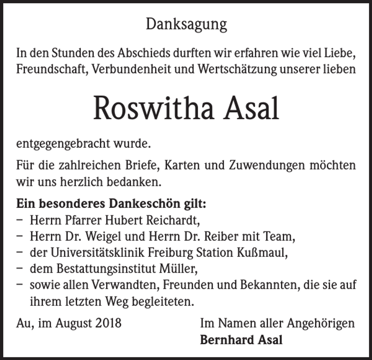 <p>Danksagung<br />In den Stunden des Abschieds durften wir erfahren wie viel Liebe,<br />Freundschaft, Verbundenheit und Wertschätzung unserer lieben</p><p>Roswitha Asal<br />entgegengebracht wurde.<br />Für die zahlreichen Briefe, Karten und Zuwendungen möchten<br />wir uns herzlich bedanken.<br />Ein besonderes Dankeschön gilt:<br />– Herrn Pfarrer Hubert Reichardt,<br />– Herrn Dr. Weigel und Herrn Dr. Reiber mit Team,<br />– der Universitätsklinik Freiburg Station Kußmaul,<br />– dem Bestattungsinstitut Müller,<br />– sowie allen Verwandten, Freunden und Bekannten, die sie auf<br />ihrem letzten Weg begleiteten.<br />Au, im August 2018 Im Namen aller Angehörigen<br />Bernhard Asal</p>