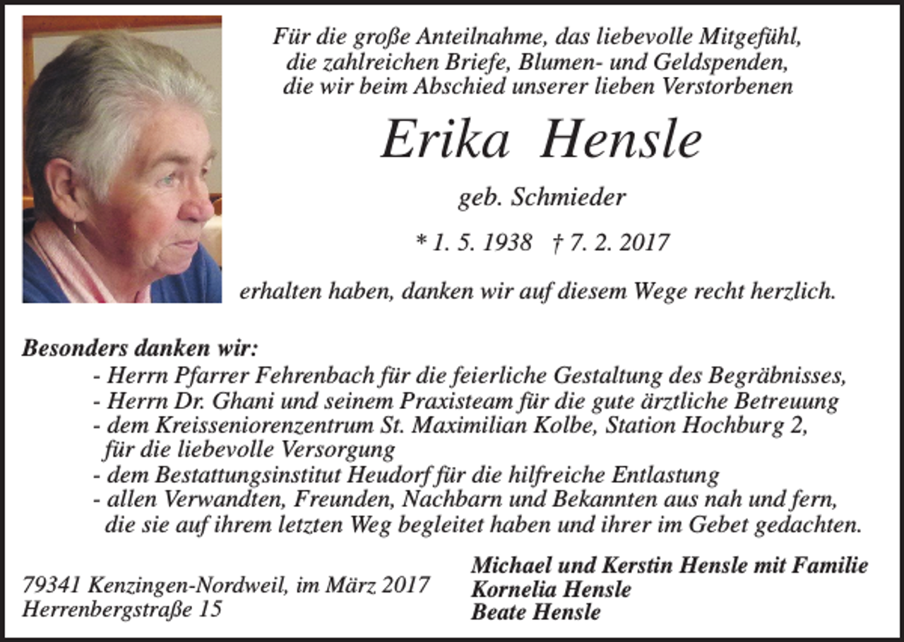 <p>Für die große Anteilnahme, das liebevolle Mitgefühl,<br />die zahlreichen Briefe, Blumen- und Geldspenden,<br />die wir beim Abschied unserer lieben Verstorbenen</p><p>Erika Hensle<br />geb. Schmieder<br />* 1. 5. 1938 † 7. 2. 2017<br />erhalten haben, danken wir auf diesem Wege recht herzlich.<br />Besonders danken wir:<br />- Herrn Pfarrer Fehrenbach für die feierliche Gestaltung des Begräbnisses,<br />- Herrn Dr. Ghani und seinem Praxisteam für die gute ärztliche Betreuung<br />- dem Kreisseniorenzentrum St. Maximilian Kolbe, Station Hochburg 2,<br />für die liebevolle Versorgung<br />- dem Bestattungsinstitut Heudorf für die hilfreiche Entlastung<br />- allen Verwandten, Freunden, Nachbarn und Bekannten aus nah und fern,<br />die sie auf ihrem letzten Weg begleitet haben und ihrer im Gebet gedachten.<br />79341 Kenzingen-Nordweil, im März 2017<br />Herrenbergstraße 15</p><p>Michael und Kerstin Hensle mit Familie<br />Kornelia Hensle<br />Beate Hensle</p>
