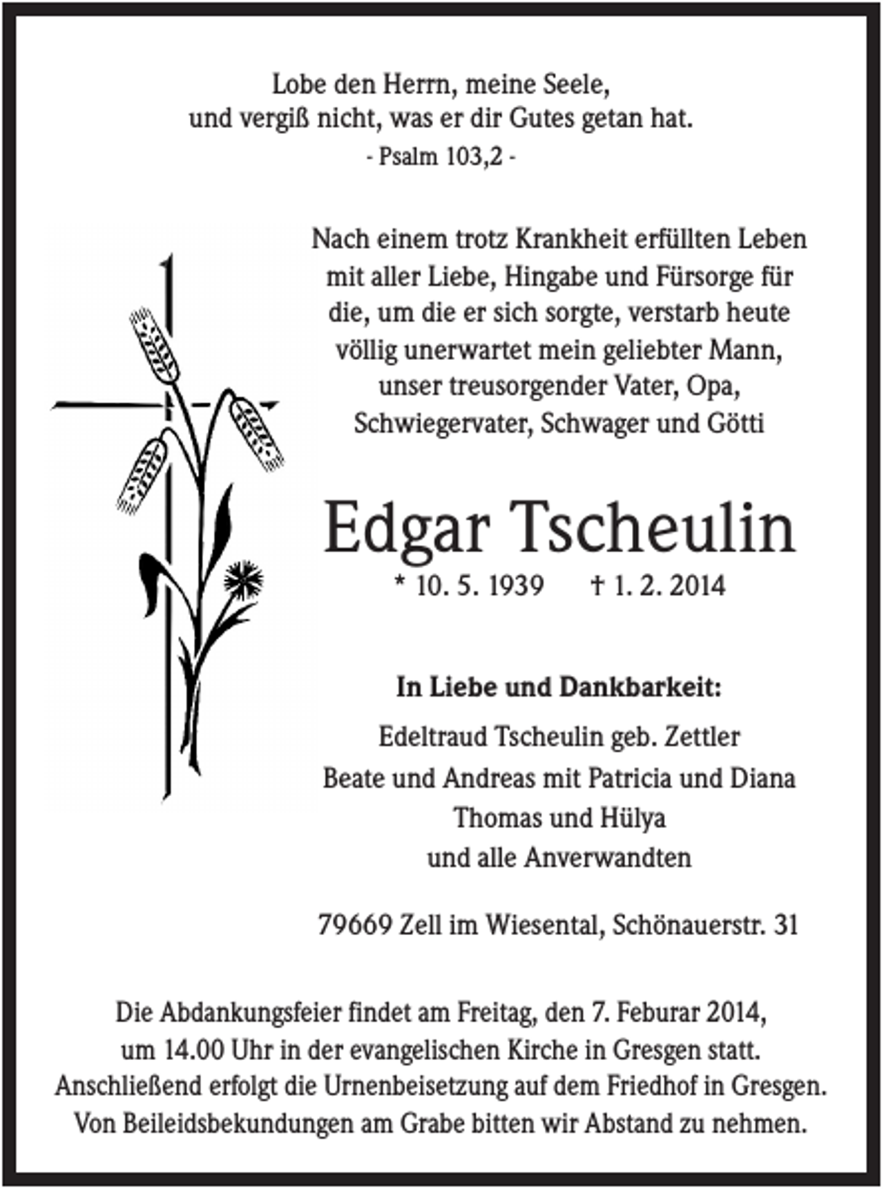 <p>Lobe den Herrn, meine Seele,<br />und vergiß nicht, was er dir Gutes getan hat.<br />- Psalm 103,2 -</p><p>Nach einem trotz Krankheit erfüllten Leben<br />mit aller Liebe, Hingabe und Fürsorge für<br />die, um die er sich sorgte, verstarb heute<br />völlig unerwartet mein geliebter Mann,<br />unser treusorgender Vater, Opa,<br />Schwiegervater, Schwager und Götti</p><p>Edgar Tscheulin<br />* 10. 5. 1939</p><p>† 1. 2. 2014</p><p>In Liebe und Dankbarkeit:<br />Edeltraud Tscheulin geb. Zettler<br />Beate und Andreas mit Patricia und Diana<br />Thomas und Hülya<br />und alle Anverwandten<br />79669 Zell im Wiesental, Schönauerstr. 31<br />Die Abdankungsfeier findet am Freitag, den 7. Feburar 2014,<br />um 14.00 Uhr in der evangelischen Kirche in Gresgen statt.<br />Anschließend erfolgt die Urnenbeisetzung auf dem Friedhof in Gresgen.<br />Von Beileidsbekundungen am Grabe bitten wir Abstand zu nehmen.</p>