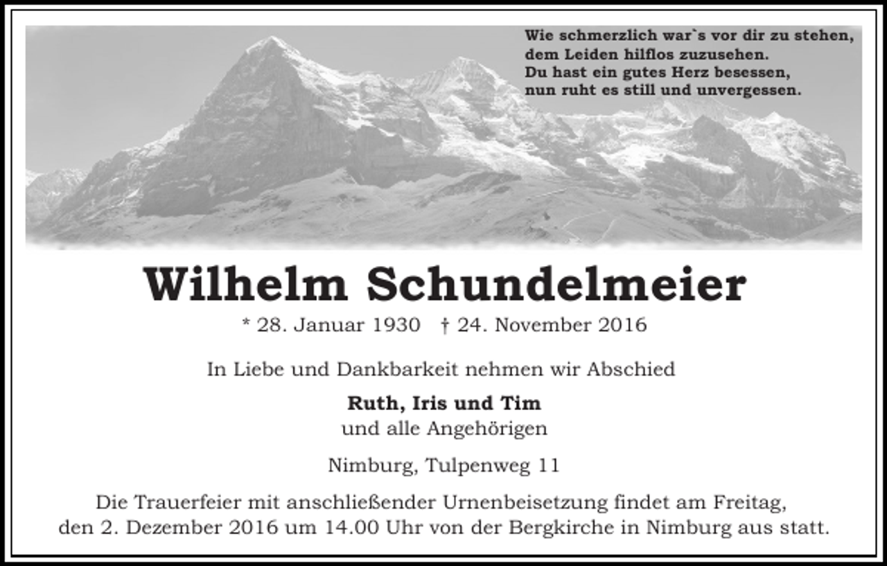<p>Wie schmerzlich war`s vor dir zu stehen,<br />dem Leiden hilflos zuzusehen.<br />Du hast ein gutes Herz besessen,<br />nun ruht es still und unvergessen.</p><p>Wilhelm Schundelmeier<br />* 28. Januar 1930 † 24. November 2016<br />In Liebe und Dankbarkeit nehmen wir Abschied<br />Ruth, Iris und Tim<br />und alle Angehörigen<br />Nimburg, Tulpenweg 11<br />Die Trauerfeier mit anschließender Urnenbeisetzung findet am Freitag,<br />den 2. Dezember 2016 um 14.00 Uhr von der Bergkirche in Nimburg aus statt.</p>